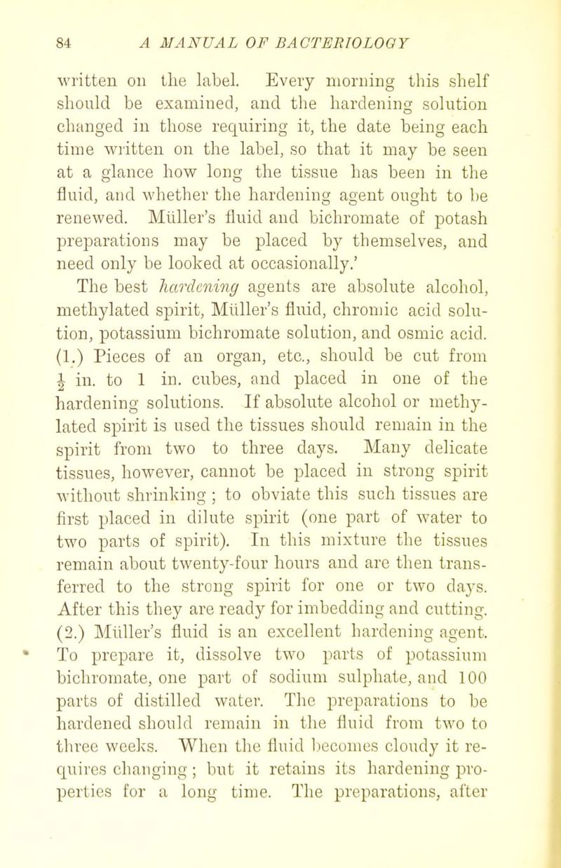 written on llie label. Every morning this shelf should be examined, and the hardenino; solution changed in those requiring it, the date being each time wiitten on the label, so that it may be seen at a glance how long the tissue has been in the fluid, and whether the hardening agent ought to be renewed. Miiller's fluid and bichromate of potash preparations may be placed by themselves, and need only be looked at occasionally.' The best hardening agents are absolute alcohol, methylated spirit, Miiller's fluid, chromic acid solu- tion, potassium bichromate solution, and osmic acid. (1.) Pieces of an organ, etc., should be cut from I in. to 1 in. ciibes, and placed in one of the hardening solutions. If absolute alcohol or methy- lated spirit is used the tissues should remain in the spirit from two to three days. Many delicate tissues, however, cannot be placed in strong spirit Avitliout shrinking ; to obviate this such tissues are first placed in dilute spirit (one part of water to two parts of spirit). In this mixture the tissues remain about twenty-four hours and are then trans- ferred to the strong spirit for one or two days. After this they are ready for imbedding and cutting. (2.) Miiller's fluid is an excellent hardening agent. To prepare it, dissolve two parts of potassium bichromate, one part of sodium sulphate, and 100 parts of distilled water. The preparations to be hardened should remain in the fluid from two to three weeks. When the fluid l)ecomes cloudy it re- quires changing; but it retains its hardening pro- perties for a long time. The preparations, after