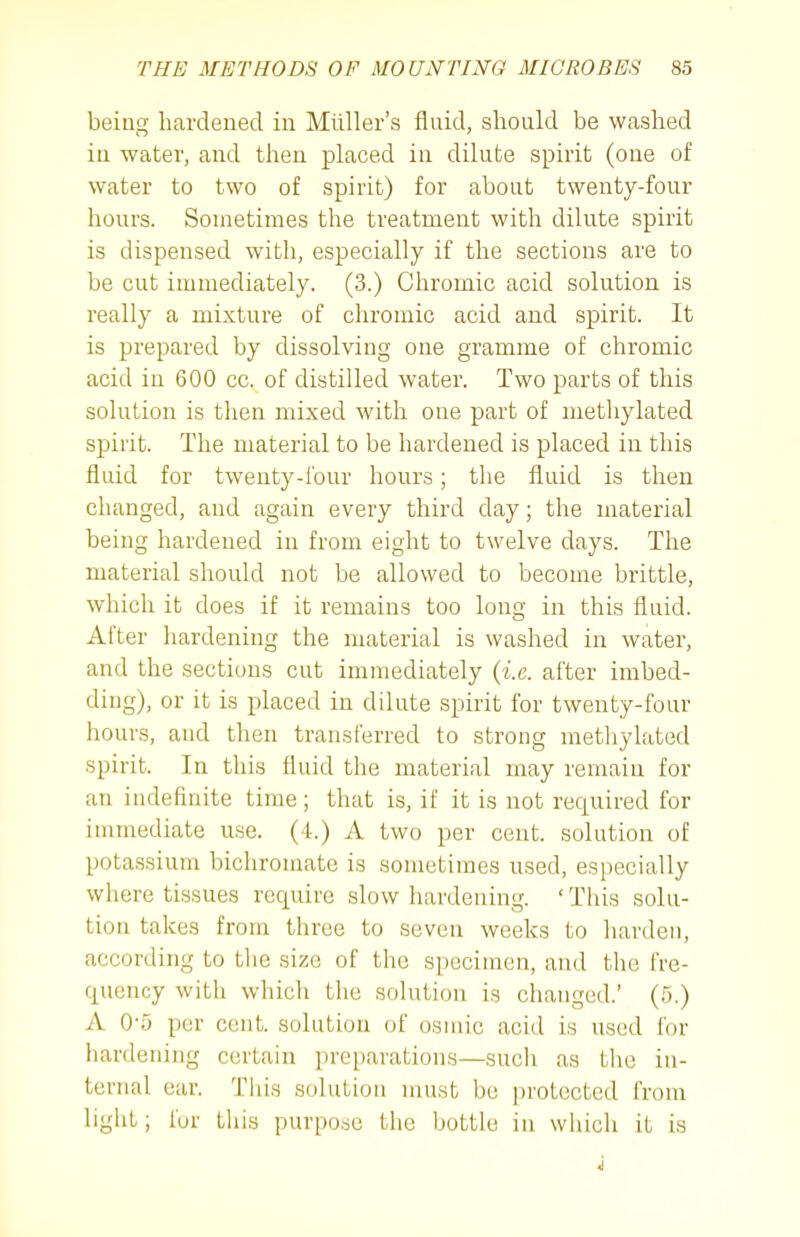 being hardened in Miiller's fluid, should be washed in water, and then placed in dilute spirit (one of water to two of spirit) for about twenty-four hours. Sometimes the treatment with dilute spirit is dispensed with, especially if the sections are to be cut immediately. (3.) Chromic acid solution is really a mixture of chromic acid and spirit. It is prepared by dissolving one gramme of chromic acid in 600 cc. of distilled water. Two parts of this solution is then mixed with one part of methylated spirit. The material to be hardened is placed in this fluid for twenty-four hours; the fluid is then changed, and again every third day; the material being hardened in from eight to twelve days. The material should not be allowed to become brittle, which it does if it remains too long in this fluid. After hardening the material is washed in water, and the sections cut immediately (i.e. after imbed- ding), or it is placed in dilute spirit for twenty-four hours, and then transferred to strong metlaylated spirit. In this fluid the material may remain for an indefinite time; that is, if it is not required for immediate use. (4.) A two per cent, solution of potassium bichromate is sometimes used, especially where tissues require slow hardening. ' Tliis solu- tion takes from three to seven weeks to harden, according to tlie size of the specimen, and the fre- quency with which the solution is changed.' (5.) A 0-5 per cent, solution of osmic acid is used for hardening certain preparations—such as tlie in- ternal ear. This solution must l)e protected from light; fur tliis purpose the bottle in which it is i