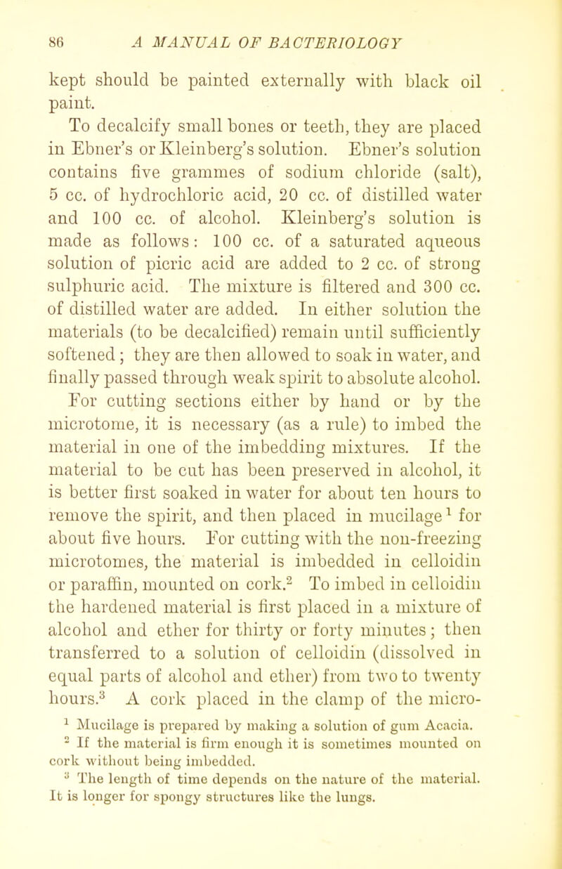 kept should be painted externally with black oil paint. To decalcify small bones or teeth, they are placed in Ebner's or Kleinberg's solution. Ebner's solution contains five grammes of sodium chloride (salt), 5 cc. of hydrochloric acid, 20 cc. of distilled water and 100 cc. of alcohol. Kleinberg's solution is made as follows: 100 cc. of a saturated aqueous solution of picric acid are added to 2 cc. of strong sulphuric acid. The mixture is filtered and 300 cc. of distilled water are added. In either solution the materials (to be decalcified) remain until sufficiently softened; they are then allowed to soak in water, and finally passed through weak spirit to absolute alcohol. Tor cutting sections either by hand or by the microtome, it is necessary (as a rule) to imbed the material in one of the imbedding mixtures. If the material to be cut has been preserved in alcohol, it is better first soaked in water for about ten hours to remove the spirit, and then placed in mucilage ^ for about five hours. Eor cutting with the non-freezing microtomes, the material is imbedded in celloidin or paraffin, mounted on cork.^ To imbed in celloidin the hardened material is first placed in a mixture of alcohol and ether for thirty or forty minutes; then transferred to a solution of celloidin (dissolved in equal parts of alcohol and ether) from two to twenty hours.^ A cork placed in the clamp of the micro- ^ Mucilage is prepared by making a solution of gum Acacia. ^ If the material is firm enough it is sometimes mounted on cork without being imbedded. ^ The length of time depends on the nature of the material. It is longer for spongy structures like the lungs.
