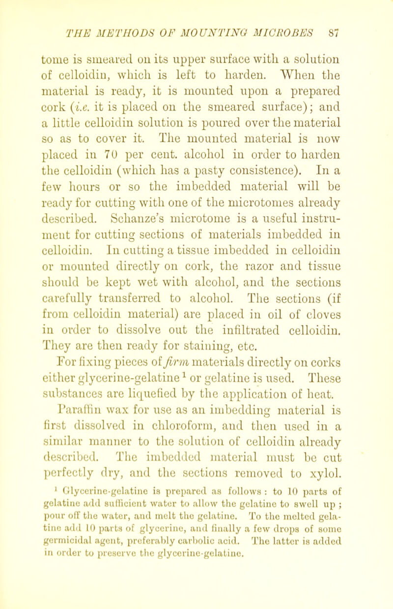 tome is smeared ou its upper surface with a solution of celloidiu, which is left to harden. When the material is ready, it is mounted upon a prepared cork {i.e. it is placed on the smeared surface); and a little celloidin solution is poured over the material so as to cover it. The mounted material is now placed in 70 per cent, alcohol in order to harden the celloidiu (which has a pasty consistence). In a few hours or so the imbedded material will be ready for cutting with one of the microtomes already described. Schanze's microtome is a useful instru- ment for cutting sections of materials imbedded in celloidin. In cutting a tissue imbedded in celloidin or mounted directly on cork, the razor and tissue should be kept wet with alcohol, and the sections carefully transferred to alcohol. The sections (if from celloidin material) are placed in oil of cloves in order to dissolve out the infiltrated celloidiu. They are then ready for staining, etc. For fixing pieces of firm materials directly on corks either glycerine-gelatine ^ or gelatine is used. These substances are liquefied by the application of heat. Paraflin wax for use as an imbedding material is first dissolved in chloroform, and then used in a similar manner to the solution of celloidin already described. The imbedded material must be cut perfectly dry, and the sections removed to xylol. ' Glycerine-gelatine is prepcared as follows : to 10 parts of gelatine add sudicient water to allow the gelatine to swell up ; pour o(T tlio water, and molt the gcliitinc. To the melted gela- tine add 10 parts of glycerine, and (inally a few drops of some germicidal agent, preferably carliolic acid. The latter is added in order to preserve tlie glyccriuc-gelatiuc.