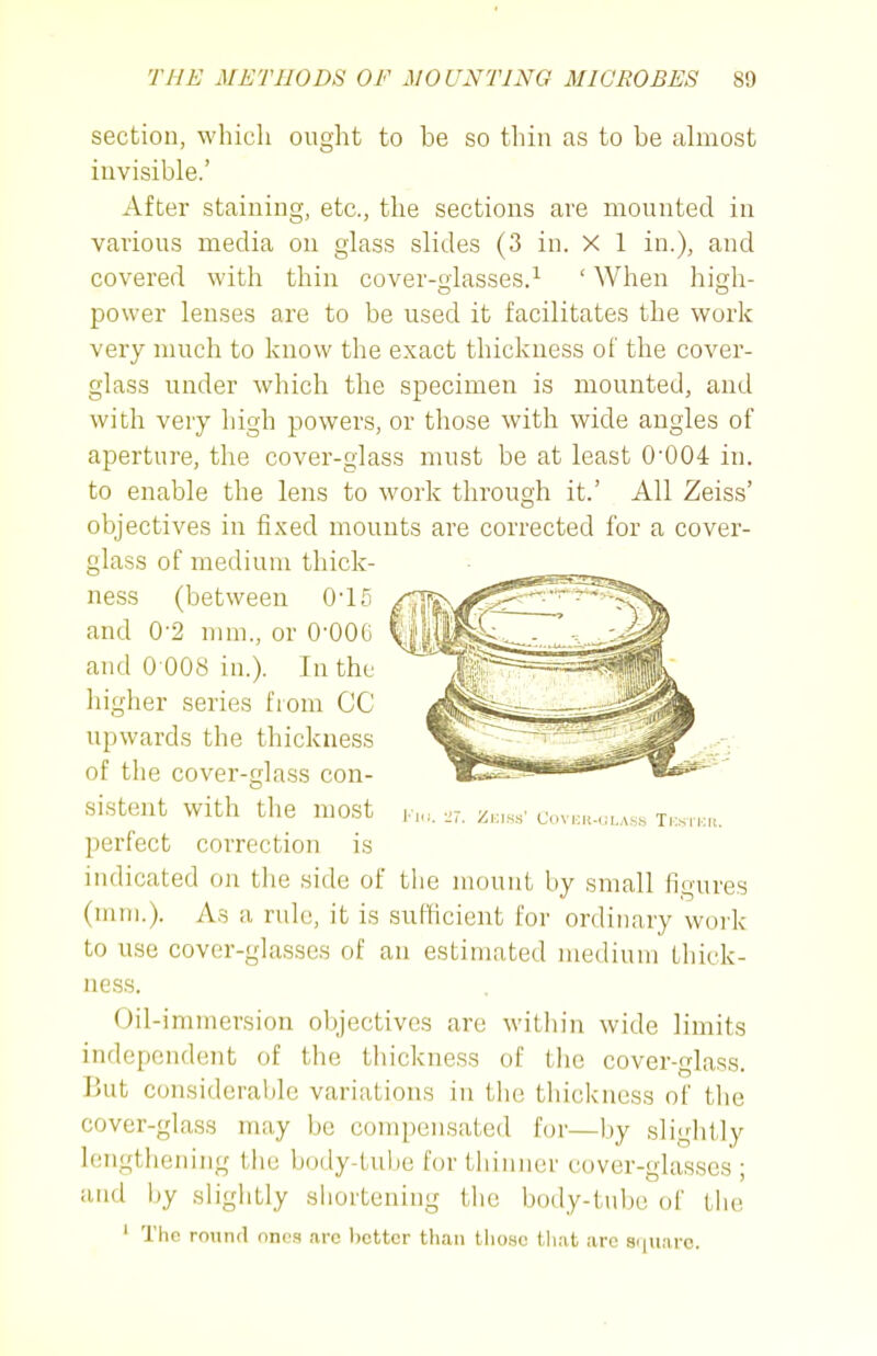 section, which ought to be so thin as to be almost invisible.' After staining, etc., the sections are mounted in various media on glass slides (3 in. X 1 in.), and covered with thin cover-glasses.^ ' When high- power lenses are to be used it facilitates the work very much to know the exact thickness of the cover- glass under which the specimen is mounted, and with very high powers, or those with wide angles of aperture, the cover-glass must be at least 0'004 in. to enable the lens to work through it.' All Zeiss' objectives in fixed mounts are corrected for a cover- glass of medium thick- ness (between 0'15 and 0-2 mm., or 0-OOG and 0 008 in.). In the higher series from CC upwards the thickness of the cover-glass con- sistent with tlie most perfect correction is indicated on the side of tlie mount by small figures (mm.). As a rule, it is sufficient for ordinary work to use cover-glasses of au estimated medium thick- ness. Oil-immersion objectives are witliin wide limits independent of the thickness of the cover-glass. But considerable variations in the thickness of the cover-glass may be compensated for—by slightly lengthening the body-tube for thinner cover-glasses; and hy sliglitly shortening tlie body-tiilx; of the ' The round nnc.t .arc l)cttcr than tlio.sc tliat arc 8<|uarc. i'li:. '11. Zeiss' Covich-ulass Ti:srKrt.