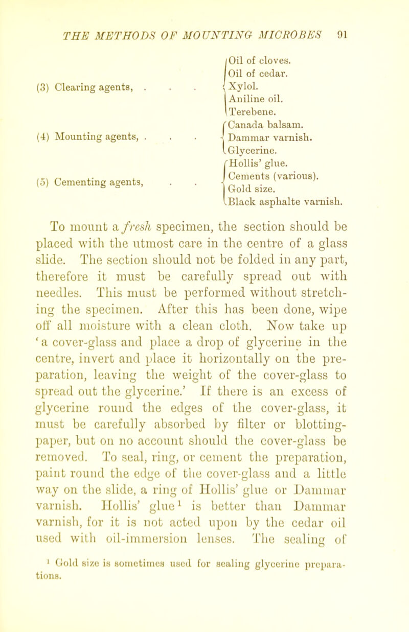 (5) Cementing agents, (3) Clearing agents. (4) Mounting agents, . 1 Oil of cloves. Oil of cedar. Xylol. Aniline oil. iTerebene. Canada balsam. Dammar varnish. Glycerine. Hollis' glue. Cements (various). Gold size. Black asphalte varnish. To mount a fresh specimeu, the section should be placed with the utmost care in the centre of a glass slide. The section should not be folded in any part, therefore it must be carefully spread out with needles. This must be performed without stretch- ing the specimen. After this has been done, wipe otf all moisture with a clean cloth. Now take up ' a cover-glass and place a drop of glycerine in tlie centre, invert and place it horizontally on the pre- paration, leaving the weight of the cover-glass to spread out the glycerine.' If there is an excess of glycerine round the edges of the cover-glass, it must be carefully absorbed by filter or blotting- paper, but on no account should the cover-glass be removed. To seal, ring, or cement the preparation, paint round the edge of the cover-glass and a little way on the slide, a ring of Hollis' glue or Dammar varnish. Hollis' glue ^ is better than Dammar varnish, for it is not acted upon by the cedar oil used with oil-immersion lenses. The sealing of I Gold size is soinetiines used for sealing glycerine prepara- tions.