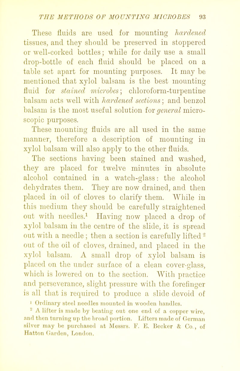 These fluids are used for mounting hardened tissues, and they should be preserved in stoppered or well-corked bottles; while for daily use a small drop-bottle of each fluid should be placed on a table set apart for mounting purposes. It may be mentioned that xylol balsam is the best mounting fluid for stained microbes; chloroform-turpentine balsam acts well with hardened sections; and benzol balsam is the most useful solution lor general micro- scopic purposes. These mounting fluids are all used in the same manner, therefore a description of mounting in xylol balsam will also apply to the other fluids. The sections having been stained and washed, they are placed for twelve minutes in absolute alcohol contained in a watch-glass: the alcohol dehydrates them. They are now drained, and then placed in oil of cloves to clarify them. While in this medium they should be carefully straightened out with needles.^ Having now placed a drop of xylol balsam in the centre of the slide, it is spread out with a needle ; then a section is carefully lifted- out of the oil of cloves, drained, and placed in the xylol balsam. A small drop of xylol balsam is placed on the under surface of a clean cover-glass, which is lowered on to the section. With practice and perseverance, slight pressure with the forefinger is all that is required to produce a slide devoid of 1 Ordinary steel needles mounted in wooden handles. - A lifter is made by beating out one end of a copper wire, and then turning up the l)road portion. Lifters made of flerman silver may be purchased at Messrs. V. E. Becker & Co., of Hatton (iarden, London,
