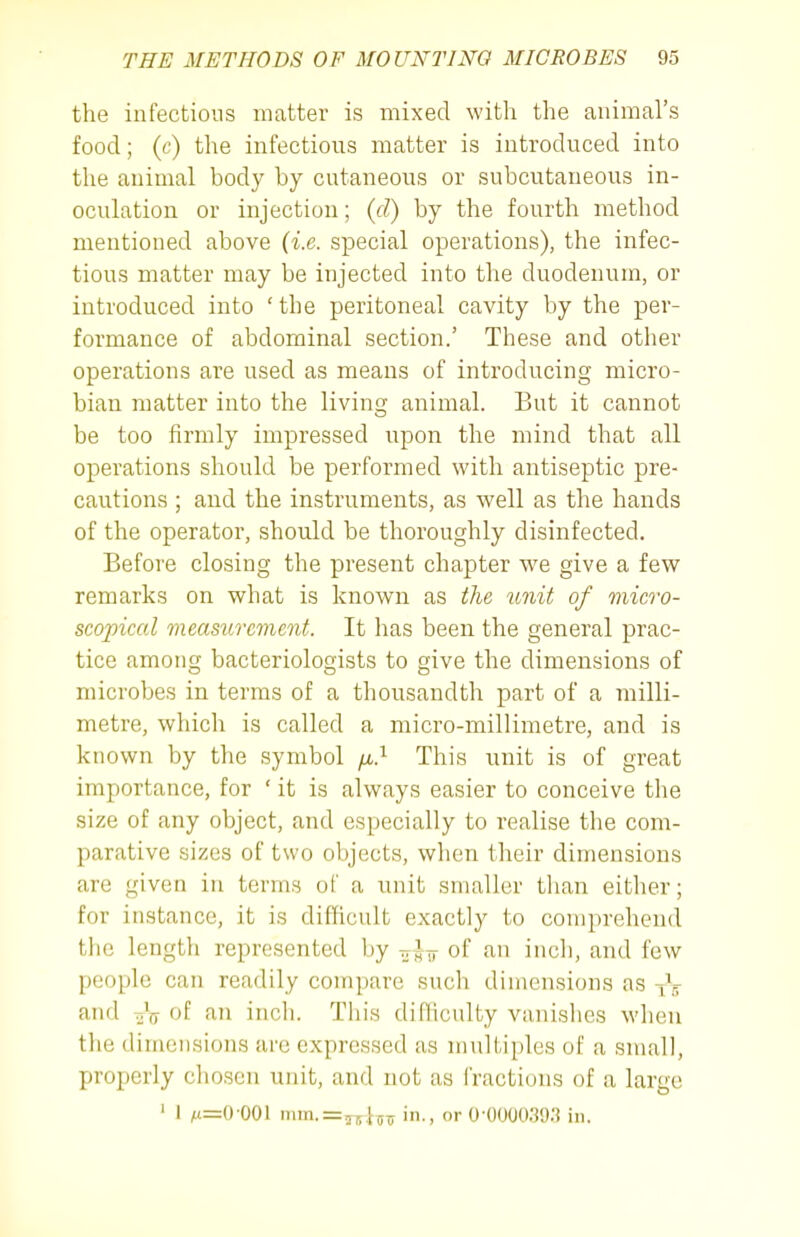 the infectious matter is mixed with the animars food; (c) the infectious matter is introduced into the animal body by cutaneous or subcutaneous in- oculation or injection; {d) by the fourth method mentioned above {i.e. special operations), the infec- tious matter may be injected into the duodenum, or introduced into ' the peritoneal cavity by the per- formance of abdominal section.' These and other operations are used as means of introducing micro- bian matter into the living animal. But it cannot be too firmly impressed upon the mind that all operations should be performed with antiseptic pre- cautions ; and the instruments, as well as the hands of the operator, should be thoroughly disinfected. Before closing the present chapter we give a few remarks on what is known as the unit of micro- scopical mecisurcmcnt. It has been the general prac- tice among bacteriologists to give the dimensions of microbes in terms of a thousandth part of a milli- metre, which is called a micro-millimetre, and is known by the symbol /ti.^ This unit is of great importance, for ' it is always easier to conceive the size of any object, and especially to realise the com- parative sizes of two objects, when their dimensions are given in terms of a unit smaller than either; for instance, it is difficult exactly to comprehend the length represented by tt,^^ of an inch, and few people can readily compare such dimensions as iV and ttV of an inch. This difficulty vanishes when the dimensions arc expressed as multiples of a small, properly chosen unit, and not as fractions of a large ' 1 M=0'001 mm.=r5-i5T in., or 0-0000.39.'] in.