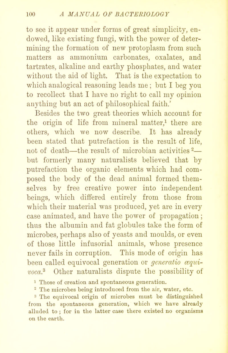 to see it appear under forms of great simplicity, en- dowed, like existing fungi, with the power of deter- mining the formation of new protoplasm from such matters as ammonium carbonates, oxalates, and tartrates, alkaline and earthy phosphates, and water without the aid of light. That is the expectation to which analogical reasoning leads me; but I beg you to recollect that I have no right to call my opinion anything but an act of philosophical faith.' Besides the two great theories which account for the origin of life from mineral matter,^ there are others, which we now describe. It has already been stated that putrefaction is the result of life, not of death—the result of microbian activities ^— but formerly many naturalists believed that by putrefaction the organic elements which had com- posed the body of the dead animal formed them- selves by free creative power into independent beings, which differed entirely from those from which their material was produced, yet are in every case animated, and have the power of propagation; thus the albumin and fat globules take the form of microbes, perhaps also of yeasts and moulds, or even of those little infusorial animals, whose presence never fails in corruption. This mode of origin has been called equivocal generation or generatio ccqui- voca.^ Other naturalists dispute the possibility of 1 Those of creation and spontaneous generation. - The microbes being introduced from the air, water, etc. The equivocal origin of microbes must be distinguished from tlie spontaneous generation, which we have already alluded to ; for in the latter case there existed no organisms on the earth.