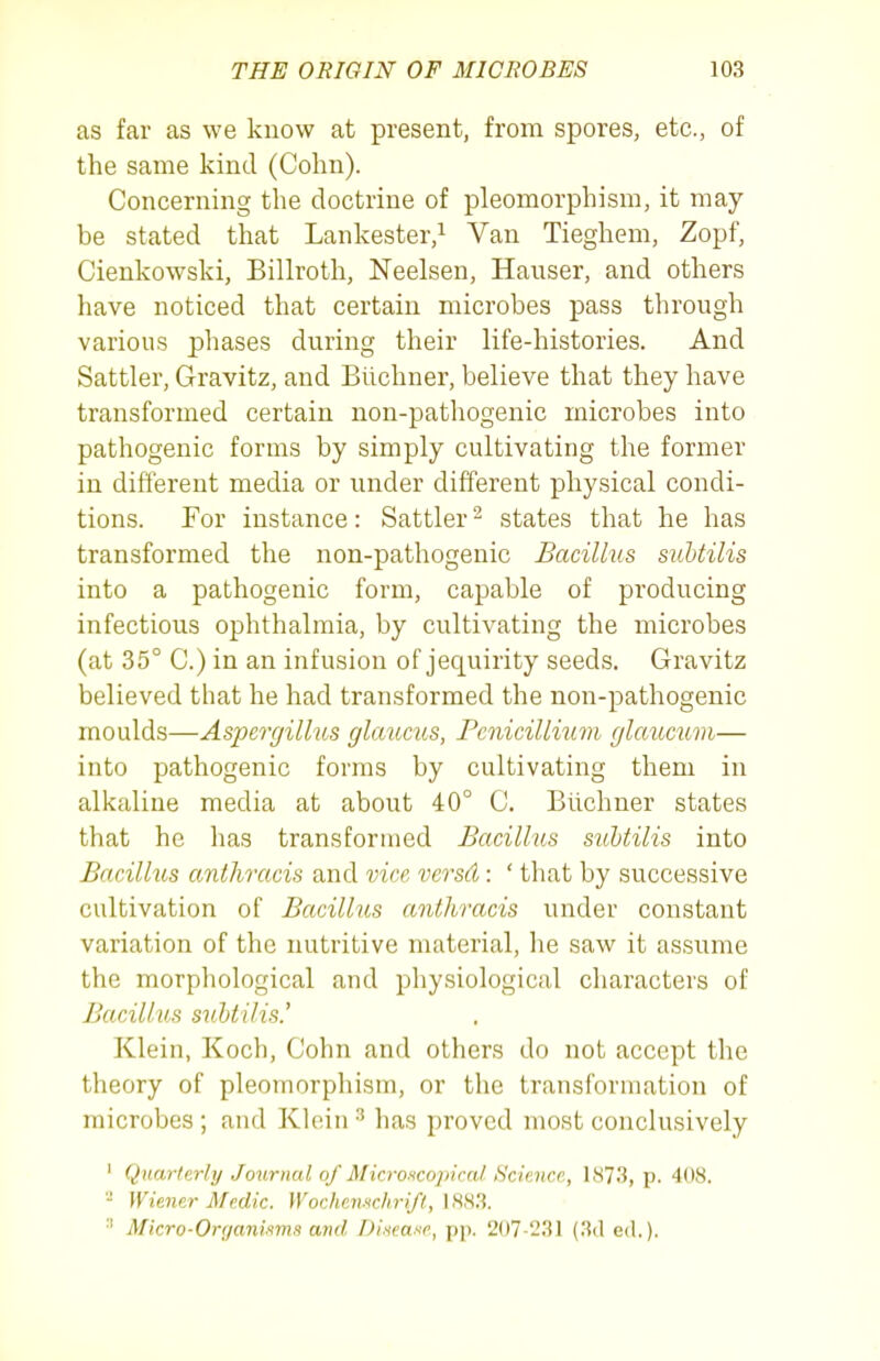 as far as we know at present, from spores, etc., of the same kind (Cohn). Concerning the doctrine of pleomorphism, it may- be stated that Lankester,^ Van Tieghem, Zopf, Cienkowski, Billroth, Neelsen, Hauser, and others have noticed that certain microbes pass through various phases during their life-histories. And Sattler, Gravitz, and Biichner, believe that they have transformed certain non-pathogenic microbes into pathogenic forms by simply cultivating the former in different media or under different physical condi- tions. For instance: Sattler ^ states that he has transformed the non-pathogenic Bacillus subtilis into a pathogenic form, capable of producing infectious ophthalmia, by cultivating the microbes (at 35° C.) in an infusion of jequirity seeds. Gravitz believed that he had transformed the non-pathogenic moulds—Aspergillus glaums, Pcnicillium glaumvi— into pathogenic forms by cultivating them in alkaline media at about 40° C. Biichner states that he has transformed Bacillus siihtilis into Bacillus anthracis and vice versd: ' that by successive cultivation of Bacillus anthracis under constant variation of the nutritive material, he saw it assume the morphological and physiological characters of Bacillus subtilis.' Klein, Koch, Cohn and others do not accept the theory of pleomorphism, or the transformation of microbes ; and Klein •'' has proved most conclusively ' Quarterli/ Journal of Microscopical. Scieiice, KS7.'J, p. 408.  Wiener Medic. Wochenwhrifl, IHS^. •' Micro-Organisms and Disease, pp. 2()7-l.'31 (.'{(1 ed.).