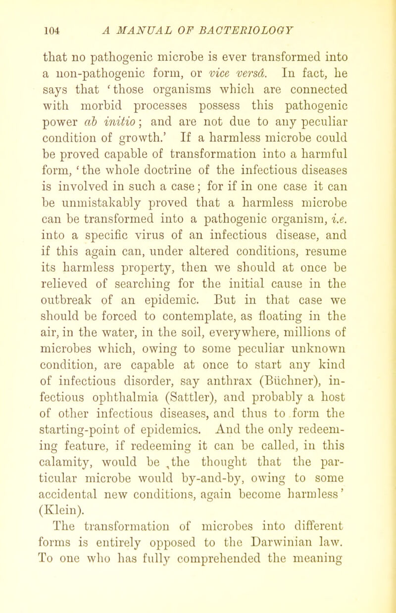 that no pathogenic microbe is ever transformed into a uon-pathogenic form, or vice versd. In fact, he says that 'those organisms which are connected with morbid processes possess this pathogenic power ab initio; and are not due to any peculiar condition of growth.' If a harmless microbe could be proved capable of transformation into a harmful form, ' the whole doctrine of the infectious diseases is involved in such a case; for if in one case it can be unmistakably proved that a harmless microbe can be transformed into a pathogenic organism, i.e. into a specific virus of an infectious disease, and if this again can, under altered conditions, resume its harmless property, then we should at once be relieved of searching for the initial cause in the outbreak of an epidemic. But in that case we should be forced to contemplate, as floating in the air, in the water, in the soil, everywhere, millions of microbes which, owing to some peculiar unknown condition, are capable at once to start any kind of infectious disorder, say anthrax (Bilchner), in- fectious ophthalmia (Sattler), and probably a host of other infectious diseases, and thus to form the starting-point of epidemics. And the only redeem- ing feature, if redeeming it can be called, in this calamity, would be ,the thought that the par- ticular microbe would by-and-by, owing to some accidental new conditions, again become harmless' (Klein). The ti'ansformation of microbes into dififerent forms is entirely opposed to the Darwinian law. To one who has fully comprehended the meaning