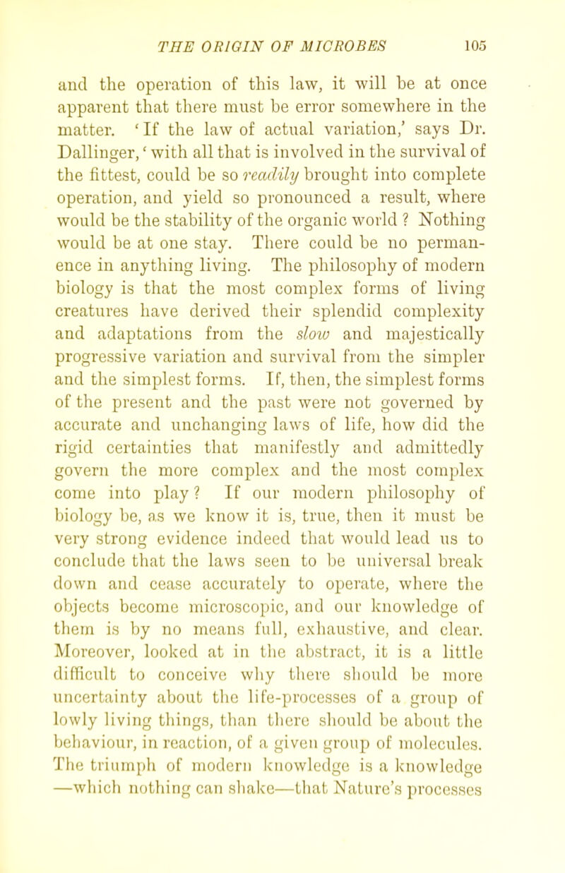 and the operation of this law, it will be at once apparent that there must be error somewhere in the matter. ' If the law of actual variation/ says Dr. Dallinger,' with all that is involved in the survival of the fittest, could be so readily brought into complete operation, and yield so pronounced a result, where would be the stability of the organic world ? Nothing would be at one stay. There could be no perman- ence in anything living. The philosophy of modern biology is that the most complex forms of living creatures have derived their splendid complexity and adaptations from the sloio and majestically progressive variation and survival from the simpler and the simplest forms. If, then, the simplest forms of the present and the past were not governed by accurate and unchanging laws of life, how did the rigid certainties that manifestly and admittedly govern the more complex and the most complex come into play ? If our modern philosophy of biology be, as we know it is, true, then it must be very strong evidence indeed that would lead us to conclude that the laws seen to be universal break down and cease accurately to operate, where the objects become microscopic, and our knowledge of them is by no means full, exhaustive, and clear. Moreover, looked at in tlie abstract, it is a little difficult to conceive why there should be more uncertainty about the life-processes of a group of lowly living things, tlian there should be about the behaviour, in reaction, of a given group of molecules. The triumph of modern knowledge is a knowledge —which nothing can shake—that Nature's processes