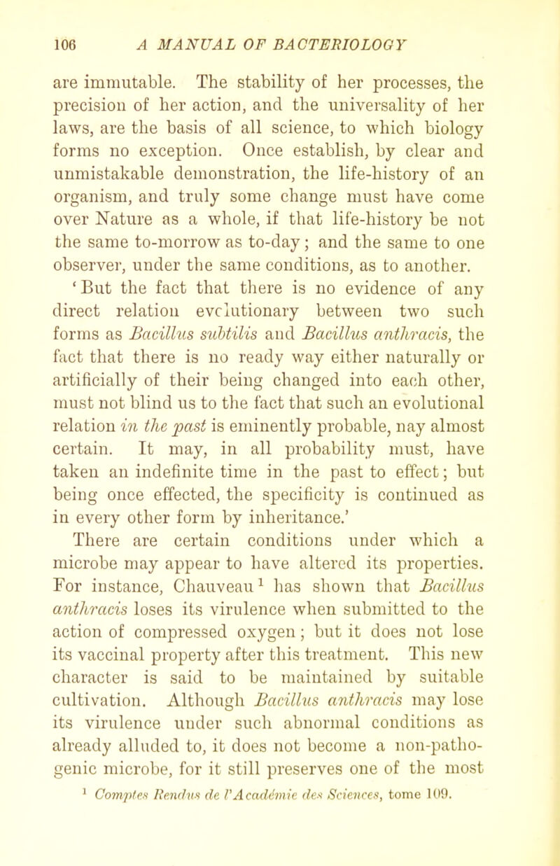 are immutable. The stability of her processes, the precision of her action, and the universality of her laws, are the basis of all science, to which biology forms no exception. Once establish, by clear and unmistakable demonstration, the life-history of an organism, and truly some change must have come over Nature as a whole, if that life-history be not the same to-morrow as to-day; and the same to one observer, under the same conditions, as to another. 'But the fact that there is no evidence of any direct relation evolutionary between two such forms as Bacillus suhtilis and Bacilhis anthracis, the fact that there is no ready way either naturally or artificially of their being changed into each other, must not blind us to the fact that such an evolutional relation in the past is eminently probable, nay almost certain. It may, in all probability must, have taken an indefinite time in the past to effect; but being once effected, the specificity is continued as in every other form by inheritance.' There are certain conditions under which a microbe may appear to have altered its properties. For instance, Chauveau ^ has shown that Bacillus anthracis loses its virulence when submitted to the action of compressed oxygen; but it does not lose its vaccinal property after this treatment. This new character is said to be maintained by suitable cultivation. Although Bacillus anthracis may lose its virulence under such abnormal conditions as already alluded to, it does not become a non-patho- genic microbe, for it still preserves one of the most ' Comples Rendvs de PAcaddmie des Sciejices, tome 109.