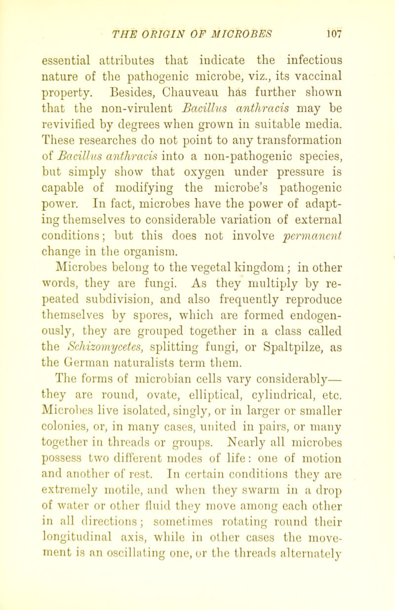 essential attributes that indicate the infectious nature of tlie pathogenic microbe, viz., its vaccinal property. Besides, Chauveau has further shown that the non-virulent Bacillus anthracis may be revivified by degrees when grown in suitable media. These researches do not point to any transformation of Bacillus anthracis into a non-pathogenic species, but simply show that oxygen under pressure is capable of modifying the microbe's pathogenic power. In fact, microbes have the power of adapt- ing themselves to considerable variation of external conditions; but this does not involve permanent change in the organism. Microbes belong to the vegetal kingdom; in other words, they are fungi. As they multiply by re- peated subdivision, and also frequently reproduce themselves by spores, which are formed endogen- ously, they are grouped together in a class called the Schizoviycetes, splitting fungi, or Spaltpilze, as the German naturalists term them. The forms of microbian cells vary considerably— they are round, ovate, elliptical, cylindrical, etc. Microbes live isolated, singly, or in larger or smaller colonies, ox, in many cases, united in pairs, or many together in threads or groups. Nearly all microbes possess two different modes of life: one of motion and another of rest. In certain conditions they are extremely motile, and wlien they swarm in a drop of water or other fluid they move among each other in all directions; sometimes rotating round their longitudinal axis, while in other cases the move- ment is an oscilhiting one, or the threads alternately