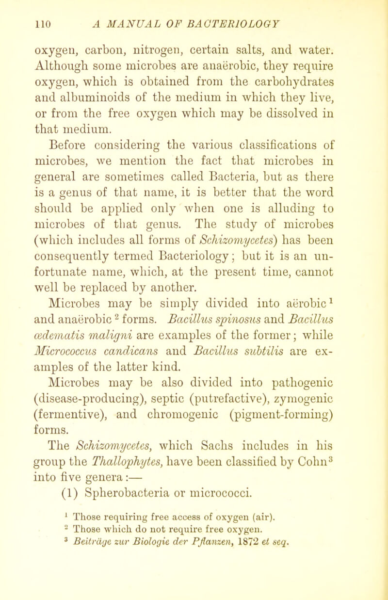 oxygen, carbon, nitrogen, certain salts, and water. Although some microbes are anaerobic, they require oxygen, which is obtained from the carbohydrates and albuminoids of the medium in which they live, or from the free oxygen which may be dissolved in that medium. Before considering the various classifications of microbes, we mention the fact that microbes in general are sometimes called Bacteria, but as there is a genus of that name, it is better that the word should be applied only when one is alluding to microbes of that genus. The study of microbes (which includes all forms of Schizomycetes) has been consequently termed Bacteriology; but it is an un- fortunate name, which, at the present time, cannot well be replaced by another. Microbes may be simply divided into aerobic^ and anaerobic ^ forms. Bacillus spinosus and Bacilhis cedematis maligni are examples of the former; while Micrococcus candicans and Bacillus sicUilis are ex- amples of tlie latter kind. Microbes may be also divided into pathogenic (disease-producing), septic (putrefactive), zymogenic (fermentive), and chromogenic (pigment-forming) forms. The Schizomycetes, which Sachs includes in his group the Thallophytes, have been classified by Cohn^ into five genera :— (1) Spherobacteria or micrococci. ^ Those requiring free access of oxygen (air). ^ Those which do not require free oxygen. ' BeitriUjc zur Biologic der PJlanzen, 1872 el seq.