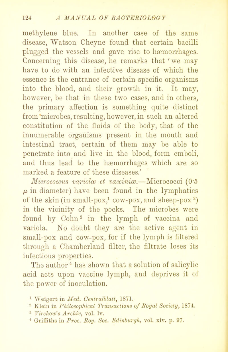 methylene blue. In another case of the same disease, Watson Clieyne found that certain bacilli plugged the vessels and gave rise to haemorrhages. Concerning this disease, he remarks that ' we may have to do with an infective disease of which the essence is the entrance of certain specific organisms into the blood, and their growth in it. It may, however, be that in these two cases, and in others, the primary affection is something quite distinct from 'microbes, resulting, however, in such an altered constitution of the fluids of the body, that of the innumerable organisms present in the mouth and intestinal tract, certain of them may be able to penetrate into and live in the blood, form emboli, and thus lead to the haemorrhages wdiich are so marked a feature of these diseases.' Micrococctbs variolcc ct vaccinice.—Micrococci (0'5 IM in diameter) have been found in the lymphatics of the skin (in small-pox,^ cow-pox, and sheep-pox -) in the vicinity of the pocks. The microbes were found by Cohu^ in the lymph of vaccina and variola. No doubt they are the active agent in small-pox and cow-pox, for if the lymph is filtered through a Chamberland filter, the filtrate loses its infectious properties. The author * has shown that a solution of salicylic acid acts upon vaccine lymph, and deprives it of the power of inoculation. ' Weigert iu Med. Ccnlralblatt, 1S71. - Klein iu Philosoplikal Transactions of lioyal Society, 1874. ^ Virchoio's Archiv, vol. Iv. ^ GrifiBths in Proc. Roy. Soc. Edinburgh, vol. xiv. p. 97.