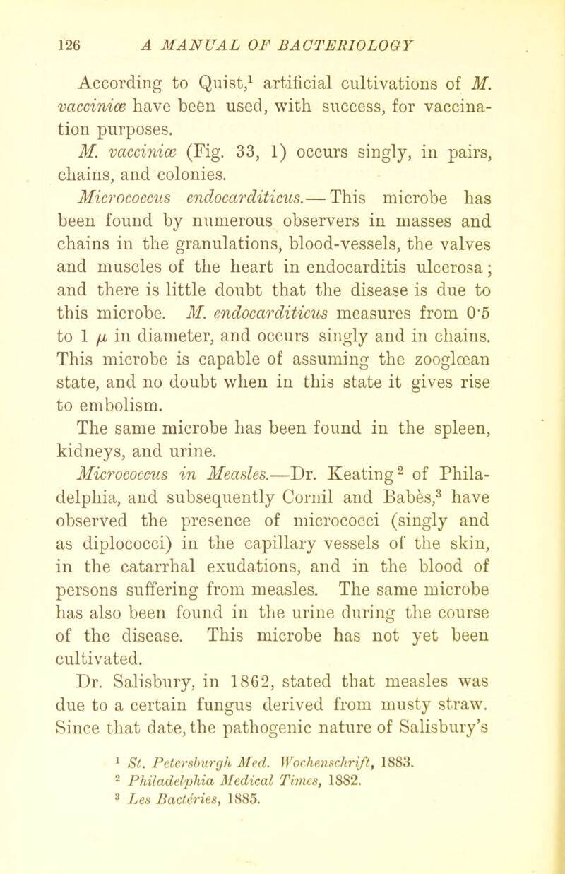 According to Quist/ artificial cultivations of M. vaccinice have been used, with siiccess, for vaccina- tion purposes. M. vaccinice (Fig. 33, 1) occurs singly, in pairs, chains, and colonies. Micrococcus endocarcliticus.— This microbe has been found by numerous observers in masses and chains in the granulations, blood-vessels, the valves and muscles of the heart in endocarditis ulcerosa; and there is little doubt that the disease is due to this microbe. M. cndocarditicus measures from 0'5 to 1 /i in diameter, and occurs singly and in chains. This microbe is capable of assuming the zoogloean state, and no doubt when in this state it gives rise to embolism. The same microbe has been found in the spleen, kidneys, and urine. Micrococcus in Measles.—Dr. Keating ^ of Phila- delphia, and subsequently Cornil and Babes,^ have observed the presence of micrococci (singly and as diplococci) in the capillary vessels of the skin, in the catarrhal exudations, and in the blood of persons suffering from measles. The same microbe has also been found in the urine during the course of the disease. This microbe has not yet been cultivated. Dr. Salisbury, in 1862, stated that measles was due to a certain fungus derived from musty straw. Since that date, the pathogenic nature of Salisbury's 1 St. Pclershurgh Med. WochenscJiri/l, 1883. ^ Philadelphia Medical Times, 1882. ^ Les Bactcries, 1885.
