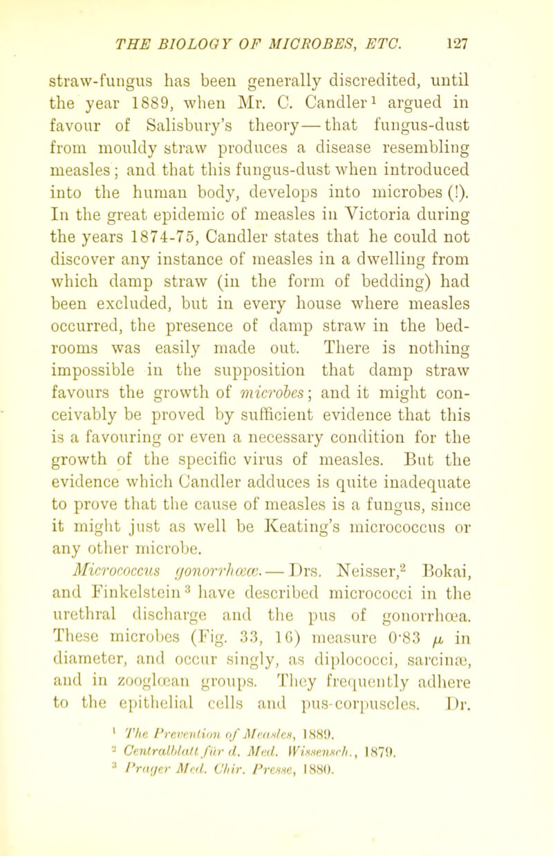 straw-fungus has been generally discredited, until the year 1889, when Mr. C. Candler ^ argued in favour of Salisbury's theory—that fungus-dust from mouldy straw produces a disease resembling measles ; and that this fungus-dust when introduced into the human body, develops into microbes (!). In the great epidemic of measles in Victoria during the years 1874-75, Candler states that he could not discover any instance of measles in a dwelling from which damp straw (in the form of bedding) had been excluded, but in every house where measles occurred, the presence of damp straw in the bed- rooms was easily made out. There is nothing impossible in the supposition that damp straw favours the growth of microhes; and it might con- ceivably be proved by sufficient evidence that this is a favouring or even a necessary condition for the growth of the specific virus of measles. But the evidence which Candler adduces is quite inadequate to prove that the cause of measles is a fungus, since it might just as well be Keating's micrococcus or any other microbe. Micrococcus gonorrhcecc. — Drs. Neisser,^ Bokai, and Finkelstein^ Iiave described micrococci in the urethral discharge and the pus of gonorrhoea. These microbes (Fig. .3.3, IG) measure 0-83 /x in diameter, and occur singly, as diplococci, sarcina3, and in zoogloean groups. Tlicy frequently adhere to the epithelial cells and pus-corpuscles. Dr. ' The Previ'v/iim of Mca.s/eH, 1889. - CenlralMaltfiir d. Med. IViw.mr/i., 1870. I'rcKjer Med. C/iir. Prenw, 1880.