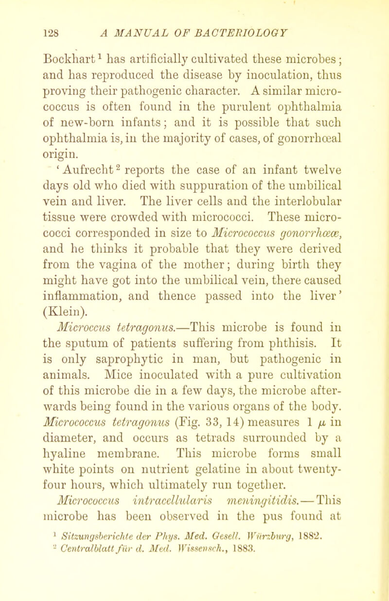 Bockhart ^ has artificially cultivated these microbes; and has reproduced the disease by inoculation, thus proving their pathogenic character. A similar micro- coccus is often found in the purulent ophthalmia of new-born infants; and it is possible that such ophthalmia is, in the majority of cases, of gonorrhoeal origin. ' Aufrecht ^ reports the case of an infant twelve days old who died with suppuration of the umbilical vein and liver. The liver cells and the interlobular tissue were crowded with micrococci. These micro- cocci corresponded in size to Micrococcus gonorrlioece, and he thinks it probable that they were derived from the vagina of the mother; during birth they might have got into the umbilical vein, there caused inflammation, and thence passed into the liver' (Klein). Microcc2cs tetragonus.—This microbe is found in the sputum of patients suffering from phthisis. It is only saprophytic in man, but pathogenic in animals. Mice inoculated with a pure cultivation of this microbe die in a few days, the microbe after- wards being found in the various organs of the body. Micrococcus tetragonus (Fig. 33, 14) measures 1 /i in diameter, and occurs as tetrads surrounded by a hyaline membrane. This microbe forms small white points on nutrient gelatine in about twenty- four hours, which ultimately run together. Micrococcus intraccllularis meningitidis. — This microbe has been observed in the pus found at ' Sitzungsberichte der Phys. Med. Oese/i. Wiirzburg, 188'2. - Centralblatt fur d. Med. Wissensch., 1883.