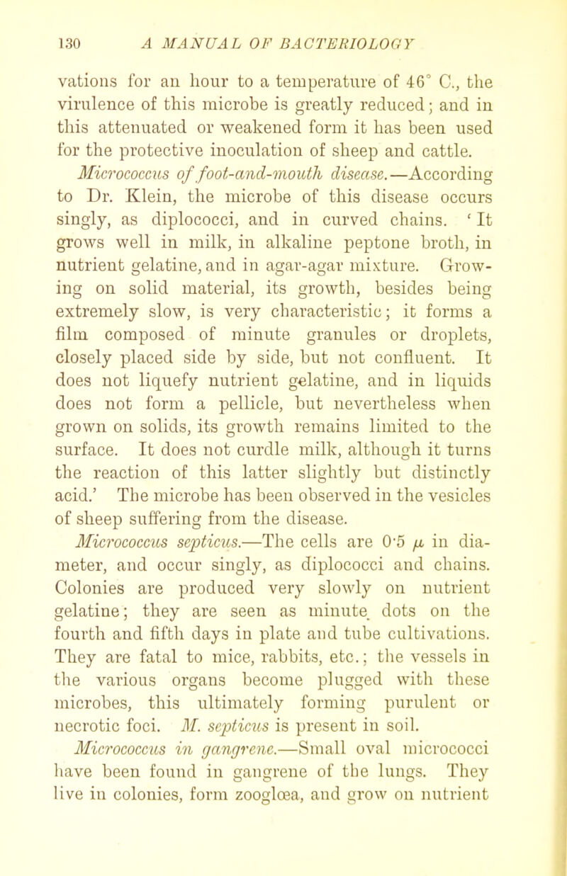 vations for an hour to a temperature of 46' C, the virulence of this microbe is greatly reduced; and in this attenuated or weakened form it has been used for the protective inoculation of sheep and cattle. Micrococcus of foot-and-mouth disecise.—According to Dr. Klein, the microbe of this disease occurs singly, as diplococci, and in curved chains. ' It grows well in milk, in alkaline peptone broth, in nutrient gelatine, and in agar-agar mixture. Grow- ing on solid material, its growth, besides being extremely slow, is very characteristic; it forms a film composed of minute granules or droplets, closely placed side by side, but not confluent. It does not liquefy nutrient gelatine, and in liquids does not form a pellicle, but nevertheless when grown on solids, its growth remains limited to the surface. It does not curdle milk, although it turns the reaction of this latter slightly but distinctly acid.' The microbe has been observed in the vesicles of sheep suffering from the disease. Micrococcus scpticus.—The cells are 0'5 fx in dia- meter, and occur singly, as diplococci and chains. Colonies are produced very slowly on nutrient gelatine; they are seen as minute dots on the fourth and fifth days in plate and tube cultivations. They are fatal to mice, rabbits, etc.; the vessels in the various organs become plugged with these microbes, this ultimately forming purulent or necrotic foci. M. scpticus is present in soil. Micrococcus in gangrene.—Small oval micrococci have been found in gangrene of the lungs. They live in colonies, form zoogloea, and grow on nutrient