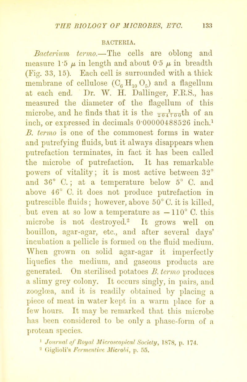 BACTERIA. Badermm termo.—The cells are oblong and measure 15 yu. in length and about 0'5 /j, in breadth (Fig. 33, 15). Each cell is surrounded with a thick membrane of cellulose (Cg H^q Og) and a flagellum at each end. Dr. W. H. Dallinger, F.E.S., has measured the diameter of the flagellum of this microbe, and he finds that it is the -to Aoot-h of an inch, or expressed in decimals 0-00000488526 inch.' B. tervio is one of the commonest forms in water and putrefying fluids, but it always disappears when putrefaction terminates, in fact it has been called the microbe of putrefaction. It has remarkable powers of vitality; it is most active between 32° and 36° C.; at a temperature below 5° C. and above 46° C. it does not produce putrefaction in putrescible fluids; however, above 50° C. it is killed, but even at so low a temperature as —110° C. this microbe is not destroyed.^ It grows well on bouillon, agar-agar, etc., and after several days' incubation a pellicle is formed on the fluid medium. When grown on solid agar-agar it imperfectly liquefies the medium, and gaseous products are generated. On sterilised potatoes B. tcrmo produces a slimy grey colony. It occurs singly, in pairs, and zooglffia, and it is readily obtained by placing a piece of meat in water kept in a warm place for a few hours. It may be remarked that this microbe has been considered to be only a pliase-forin of a protean species. ' Journal of Royal Microscopical Sorkly, 1878, p. 174. friglioli's Ferm.mtire Microhi, p. .IS.