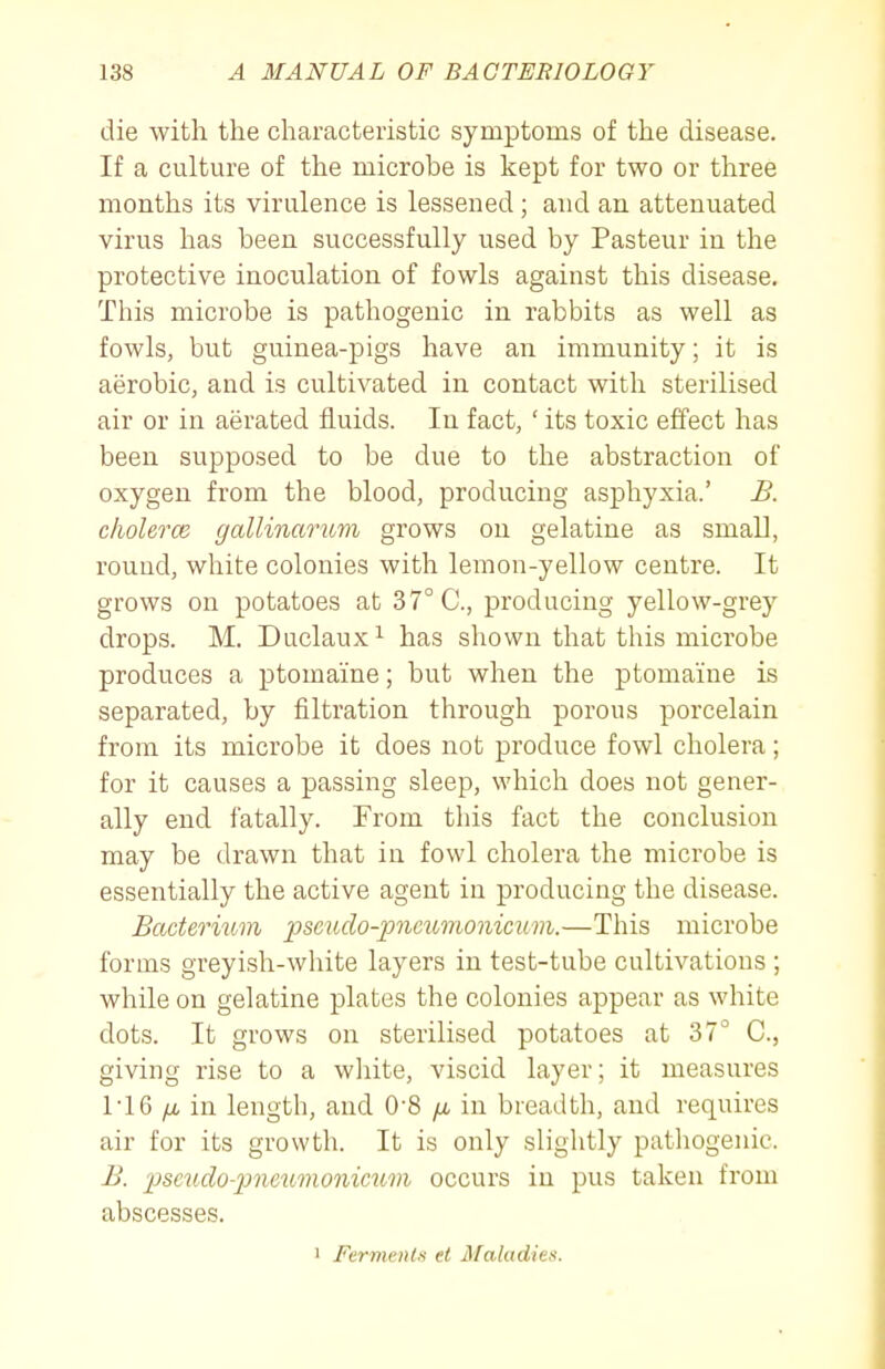 die with the characteristic symptoras of the disease. If a culture of the microbe is kept for two or three months its virulence is lessened; and an attenuated virus has been successfully used by Pasteur in the protective inoculation of fowls against this disease. This microbe is pathogenic in rabbits as well as fowls, but guinea-pigs have an immunity; it is aerobic, and is cultivated in contact with sterilised air or in aerated fluids. In fact, ' its toxic effect has been supposed to be due to the abstraction of oxygen from the blood, producing asphyxia.' B. clwlercB gallinarum grows on gelatine as small, round, white colonies with lemon-yellow centre. It grows on potatoes at 37° C, producing yellow-grey drops. M. Duclaux ^ has shown that this microbe produces a ptomaine; but when the ptomaine is separated, by filtration through porous porcelain from its microbe it does not produce fowl cholera; for it causes a passing sleep, which does not gener- ally end fatally. From this fact the conclusion may be drawn that in fowl cholera the microbe is essentially the active agent in producing the disease. Badernim pscudo-pncumonicuvi.—This microbe forms greyish-white layers in test-tube cultivations ; while on gelatine plates the colonies appear as white dots. It grows on sterilised potatoes at 37° C, giving rise to a white, viscid layer; it measures ri6 in length, and O'S fi in breadth, and requires air for its growth. It is only slightly pathogenic. B. ]Jscudo-pneumonimm occurs in pus taken from abscesses. 1 Ferments et Maladies.