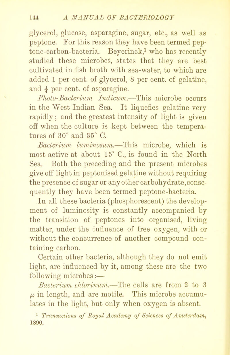 glycerol, glucose, asparagine, sugar, etc., as well as peptone. For this reason they have been termed pep- tone-carbon-bacteria. Beyerinck,^ who has recently studied these microbes, states that they are best cultivated in fish broth with sea-water, to which are added 1 per cent, of glycerol, 8 per cent, of gelatine, and ^ per cent, of asparagine. Photo-Bacterium Inclicum.—This microbe occurs in the West Indian Sea. It liquefies gelatine very rapidly; and the greatest intensity of light is given off when the culture is kept between the tempera- tures of 30° and 35° C. Bacterium luminosum.—This microbe, which is most active at about 15° C, is found in the North Sea. Both the jDreceding and the present microbes give off' light in peptonised gelatine without requiring the presence of sugar or any other carbohydrate, conse- quently they have been termed peptone-bacteria. In all these bacteria (phosphorescent) the develop- ment of luminosity is constantly accompanied by the transition of peptones into organised, living matter, under the influence of free oxygen, with or without the concurrence of another compound con- taining carbon. Certain other bacteria, although they do not emit light, are influenced by it, among these are the two following microbes:— Bacterium chlorinum.—The cells are from 2 to 3 /i in length, and are motile. This microbe accumu- lates in the light, but only when oxygen is absent. ^ Transactions of Royal Academy of Sciences of Amsterdam, 1890.