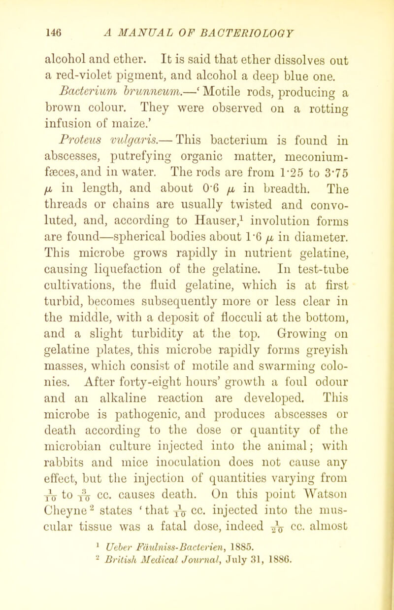 alcohol and ether. It is said that ether dissolves out a red-violet pigment, and alcohol a deep blue one. Bacterium hrunneum.—' Motile rods, producing a brown colour. They were observed on a rotting infusion of maize.' Proteus vulgaris.— This bacterium is found in abscesses, putrefying organic matter, meconium- fseces, and in water. The rods are from 1-25 to 375 /X in length, and about 0-6 yu, in breadth. The threads or chains are usually twisted and convo- luted, and, according to Hauser,i involution forms are found—spherical bodies about VQ fx in diameter. This microbe grows rapidly in nutrient gelatine, causing liquefaction of the gelatine. In test-tube cultivations, the fluid gelatine, which is at first turbid, becomes subsequently more or less clear in the middle, with a deposit of flocculi at the bottom, and a slight turbidity at the top. Growing on gelatine jDlates, this microbe rapidly forms greyish masses, which consist of motile and swarming colo- nies. After forty-eight hours' growth a ibul odour and an alkaline reaction are developed. This microbe is pathogenic, and produces abscesses or death according to the dose or quantity of the microbian culture injected into the animal; with rabbits and mice inoculation does not cause any effect, but the injection of quantities varying from to cc. causes death. On this point AYatson Clieyne'^ states 'thatyVcc injected into the mus- cular tissue was a fatal dose, indeed cc. almost ' Ueber Fdulniss-Bacterien, 1885. - British Medical Joiirnal, July 31, 1886.