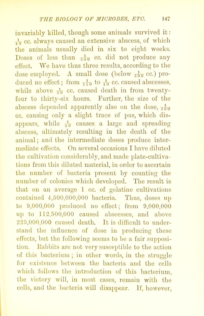 invariably killed, though some animals survived it: cc. always caused an extensive abscess, of which the animals usually died in six to eight weeks. Doses of less than g-^,,- cc. did not produce any effect. We have thus three results, according to the dose employed. A small dose (below -g-^ cc.) pro- duced no effect; from yi-g to cc. caused abscesses, while above -oV cc. caused death in from twenty- four to thirty-six hours. Further, the size of the abscess depended apparently also on the dose, cc. causing only a slight trace of pus, which dis- appears, while yV causes a large and spreading abscess, ultimately resulting in the death of the animal; and the intermediate doses produce inter- mediate effects. On several occasions I have diluted the cultivation considerably, and made plate-cultiva- tions from this diluted material, in order to ascertain the number of bacteria present by counting the number of colonies which developed. Tlie result is that on an average 1 cc. of gelatine cultivations contained 4,500,000,000 bacteria. Thus, doses up to 9,000,000 produced no effect; from 9,000,000 up to 112,.500,000 caused abscesses, and above 22.5,000,000 caused death. It is difficult to under- stand the influence of dose in producing these effects, but the following seems to be a fair supposi- tion. Eabbits are not very susceptible to the action of this bacterium ; in other words, in the struggle for existence between the bacteria and the cells whicli follows the introduction of this bacterium, the victory will, in most cases, remain witli the cells, and the bacteria will disappear. II', however.