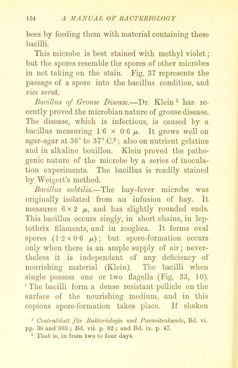 bees by feeding them with material containing these bacilli. This microbe is best stained with methyl violet; but the spores resemble the spores of other microbes in not taking on the stain. Fig. 37 represents the passage of a spore into the bacillus condition, and vice versd. Bacillus of Grouse Disease.—Dr. Klein ^ has re- cently proved the microbian nature of grouse disease. The disease, which is infectious, is caused by a bacillus measuring TG x 0-6 fi. It grows well on agar-agar at 36° to 37° C.^; also on nutrient gelatine and in alkaline bouillon. Klein proved the patho- genic nature of the microbe by a series of inocula- tion experiments. The bacillus is readily stained by Weigert's method. Bacillus snUilis.—The hay-fever microbe was originally isolated from an infusion of hay. It measures 6x2 /i, and has slightly rounded ends. This bacillus occurs singly, in short chains, in lep- tothrix filaments, and in zoogloea. It forms oval spores (1-2 X 0-6 /x); but spore-formation occurs only when there is an ample supply of air; never- theless it is independent of any deficiency of nourishing material (Klein). The bacilli when single possess one or two flagella (Fig, 33, 10). ' The bacilli form a dense resistant pellicle on the surface of the nourishing medium, and in this copious spore-formation takes place. If sliaken ' Ceniralblatl f ilr Bakteriologie und Parasiienkmide, Bd. vi. pp. 36 aud 593 ; Bd. vii. p. 82 ; and Bd. ix. p. 47. ^ That is, in from two to four days.