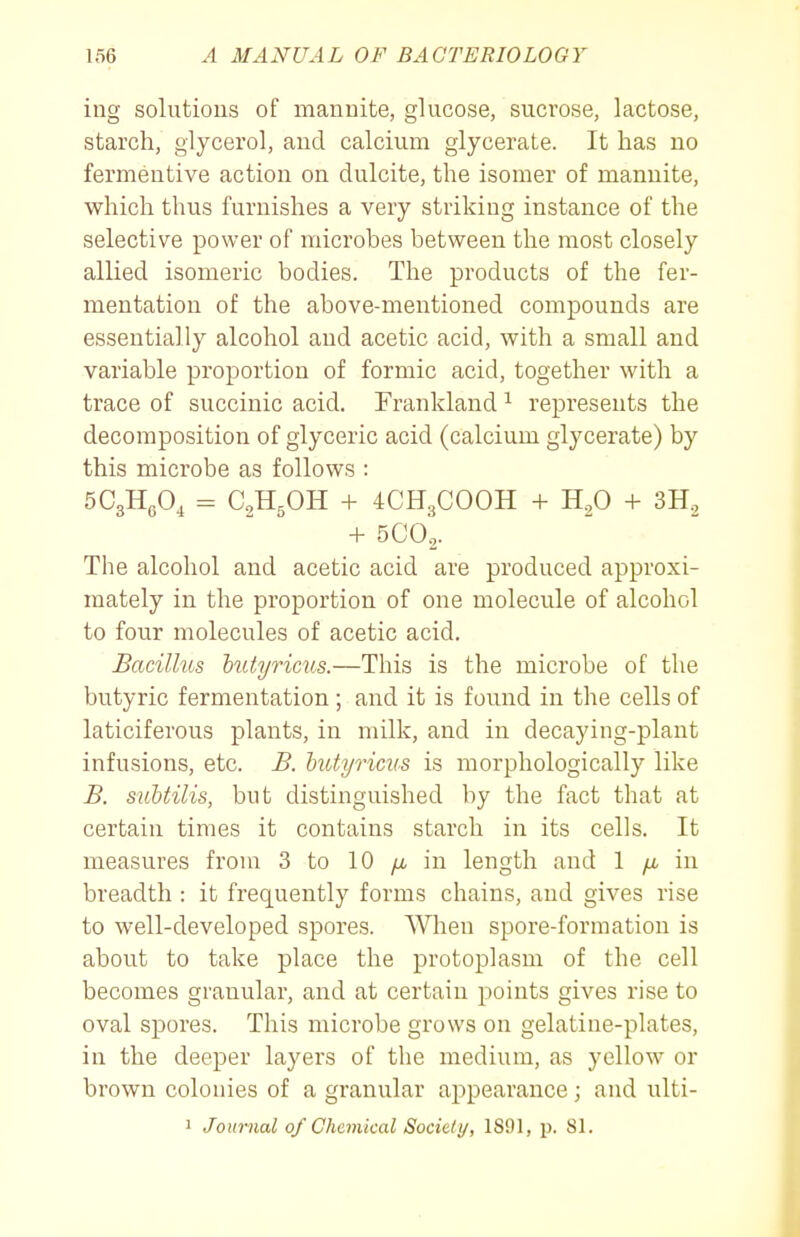 ing solutions of mannite, glucose, sucrose, lactose, starch, glycerol, and calcium glycerate. It has no fermeutive action on dulcite, the isomer of mannite, which thus furnishes a very striking instance of the selective power of microbes between the most closely allied isomeric bodies. The products of the fer- mentation of the above-mentioned compounds are essentially alcohol and acetic acid, with a small and variable proportion of formic acid, together with a trace of succinic acid. Frankland ^ represents the decomposition of glyceric acid (calcium glycerate) by this microbe as follows : SCgHgO, = aHgOH + 4CH3COOH + H.,0 + 3H, + 5CO2. The alcohol and acetic acid are produced approxi- mately in the proportion of one molecule of alcohol to four molecules of acetic acid. Bacillus hittyricus.—This is the microbe of the butyric fermentation ; and it is found in the cells of laticiferous plants, in milk, and in decaying-plant infusions, etc. B. hutyricus is morphologically like B. subtilis, but distinguished by the fact that at certain times it contains starch in its cells. It measures from 3 to 10 /x in length and 1 ix in breadth : it frequently forms chains, and gives rise to well-developed spores. When spore-formation is about to take place the protoplasm of the cell becomes granular, and at certain points gives rise to oval spores. This microbe grows on gelatine-plates, in the deeper layers of the medium, as yellow or brown colonies of a granular appearance; and ulti- 1 Journal of Chemical Society, 1891, p. 81.
