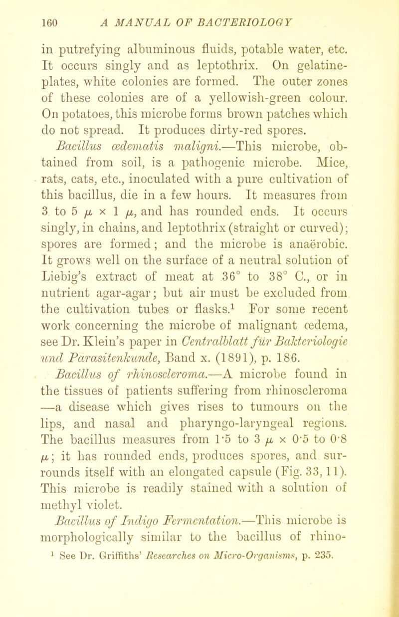 in putrefying albuminous fluids, potable water, etc. It occurs singly and as leptothrix. On gelatine- plates, white colonies are formed. The outer zones of these colonies are of a yellowisli-green colour. On potatoes, this microbe forms brown patches which do not spread. It produces dirty-red spores. Bacillus c&dematis maligni.—This microbe, ob- tained from soil, is a pathogenic microbe. Mice, rats, cats, etc., inoculated with a pure cultivation of this bacillus, die in a few hours. It measures from 3 to 5 yu, X 1 yu,, and has rounded ends. It occurs singly, in chains, and leptothrix (straight or curved); spores are formed; and the microbe is anaerobic. It grows well on the surface of a neutral solution of Liebig's extract of meat at 36° to 38° C, or in nutrient agar-agar; but air must be excluded from the cultivation tubes or flasks.'^ For some recent work concerning the microbe of malignant cedema, see Dr. Klein's paper in Ccntralhlatt fiir Baldcriologic 'and Parasitcnkunde, Band x. (1891), p. 186. Bacillus of rJiinoscleroma.—A microbe foi;nd in the tissues of patients suffering from rhinoscleroma —a disease which gives rises to tumours on the lips, and nasal and pharyngo-laryngeal regions. The bacillus measures from 1*5 to 3 /a x 05 to 0'8 /x; it has rounded ends, produces spores, and sur- rounds itself with an elongated capsule (Fig. 33,11). This microbe is readily stained with a solution of methyl violet. Bacillus of Indigo Fermentation.—Tliis microbe is morphologically similar to the bacillus of rhino- 1 See Dr. Griffiths' Researches on Micro-Organismi^, p. 235.