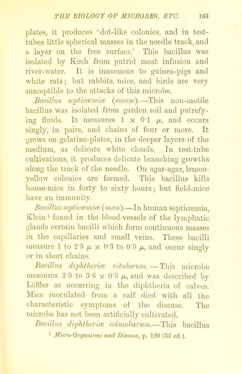 plates, it produces 'dot-like colonies, and in test- tubes little spherical masses in the needle track, and a layer on the free surface.' This bacillus was isolated by Koch from putrid meat infusion and river-water. It is innocuous to g'uinea-pigs and white rats; but rabbits, mice, and birds are very susceptible to the attacks of this microbe. Bacillus sepbicceviice {mouse).—This non-motile bacillus was isolated from garden soil and putrefy- ing fluids. It measures 1 x O'l ^u,, and occurs singly, in pairs, and chains of four or more. It grows on gelatine-plates, in the deeper layers of the medium, as delicate white clouds. In test-tube cultivations, it produces delicate branching growths along the track of the needle. On a^ar-asar, lemon- yellow colonies are formed. This bacillus kills house-mice in forty to sixty hours; but field-mice have an immunity. Bacillus septiccemice (man).—In human septicemia, Klein 1 found in the blood-vessels of the lymphatic ^dands certain bacilli which form continuous masses in the capillaries and small veins. These bacilli measure 1 to 2-5 x 0'.3 to O S /x, and occur singly or in short chains. Bacillus di2)htherice xitidorimi. — This microbe measures 2-5 to 3-6 x 0-5 /x, and was described by Loffler as occurring iu the diphtheria of calves. Mice inoculated from a calf died with all the characteristic symptoms of the disease. The microbe has not been artificially cultivated. Bacillus dijjhthericc columharum.—This bacillus * Micro-Organisms and Disease, p. 120 (3cl ed.).