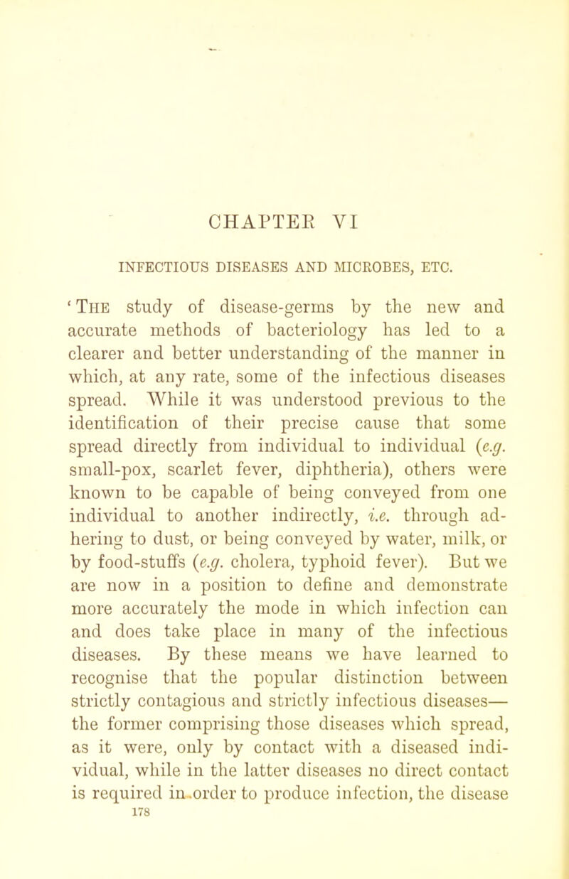 CHAPTEE VI INFECTIOUS DISEASES AND MICROBES, ETC. ' The study of disease-germs by the new and accurate methods of bacteriology has led to a clearer and better understanding of the manner in which, at any rate, some of the infectious diseases spread. While it was understood previous to the identification of their precise cause that some spread directly from individual to individual {e.g. small-pox, scarlet fever, diphtheria), others were known to be capable of being conveyed from one individual to another indirectly, i.e. through ad- hering to dust, or being conveyed by water, milk, or by food-stuffs {e.g. cholera, typhoid fever). But we are now in a position to define and demonstrate more accurately the mode in which infection can and does take place in many of the infectious diseases. By these means we have learned to recognise that the popular distinction between strictly contagious and strictly infectious diseases— the former comprising those diseases which spread, as it were, only by contact with a diseased indi- vidual, while in the latter diseases no direct contact is required in .order to produce infection, the disease