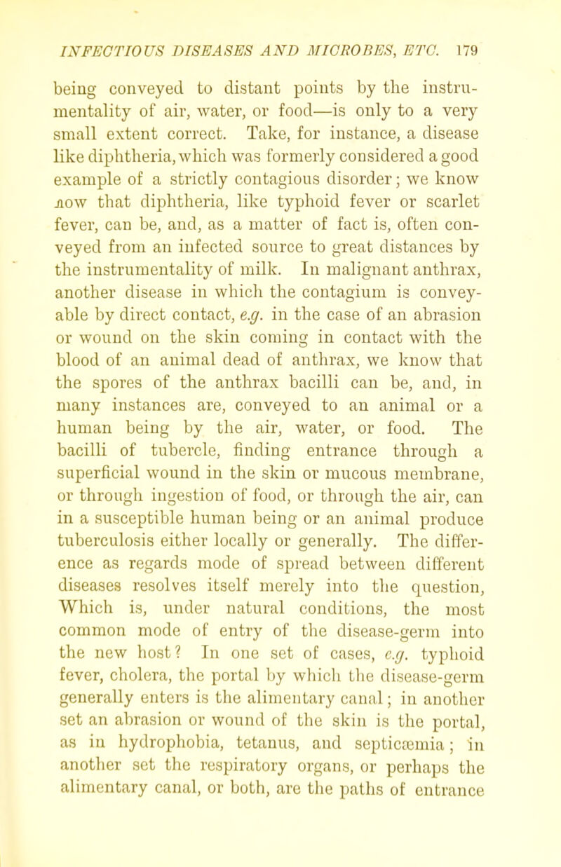 being conveyed to distant points by the instru- mentality of air, water, or food—is only to a very small extent correct. Take, for instance, a disease like diphtheria, which was formerly considered a good example of a strictly contagious disorder; we know jiow that diphtheria, like typhoid fever or scarlet fever, can be, and, as a matter of fact is, often con- veyed from an infected source to great distances by the instrumentality of milk. In malignant anthrax, another disease in which the contagium is convey- able by direct contact, e.g. in the case of an abrasion or wound on the skin coming in contact with the blood of an animal dead of anthrax, we know that the spores of the anthrax bacilli can be, and, in many instances are, conveyed to an animal or a human being by the air, water, or food. The bacilli of tubercle, finding entrance through a superficial wound in the skin or mucous membrane, or through ingestion of food, or through the air, can in a susceptible human being or an animal produce tuberculosis either locally or generally. The differ- ence as regards mode of spread between different diseases resolves itself merely into the question, Which is, under natural conditions, the most common mode of entry of the disease-germ into the new host? In one set of cases, e.g. typhoid fever, cholera, the portal ])y which the disease-germ generally enters is the alimentary canal; in another set an abrasion or wound of the skin is the portal, as in hydrophobia, tetanus, and septicajmia; in another set the respiratory organs, or perhaps the alimentary canal, or both, are the paths of entrance