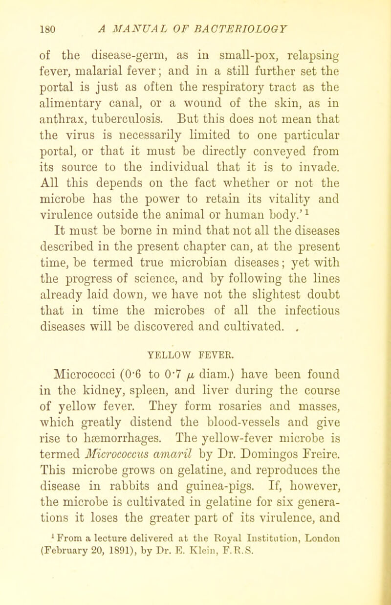 of the disease-germ, as in small-pox, relapsing fever, malarial fever; and in a still further set the portal is just as often the respiratory tract as the alimentary canal, or a wound of the skin, as in anthrax, tuberculosis. But this does not mean that the virus is necessarily limited to one particular portal, or that it must be directly conveyed from its source to the individual that it is to invade. All this depends on the fact whether or not the microbe has the power to retain its vitality and virulence outside the animal or human body.' ^ It must be borne in mind that not all the diseases described in the present chapter can, at the present time, be termed true microbian diseases; yet with the progress of science, and by following the lines already laid down, we have not the slightest doubt that in time the microbes of all the infectious diseases will be discovered and cultivated. . YELLOW FEVER. Micrococci (06 to 0*7 /a diam.) have been found in the kidney, spleen, and liver during the course of yellow fevei'. They form rosaries and masses, which greatly distend the blood-vessels and give rise to hsemorrhages. The yellow-fever microbe is termed Micrococcus amaril by Dr. Domiugos Freire. This microbe grows on gelatine, and reproduces the disease in rabbits and guinea-pigs. If, however, the microbe is cultivated in gelatine for six genera- tions it loses the greater part of its virulence, and ^ From a lecture delivered at the Royal Institution, Londou (February 20, 1891), by Dr. E. Klein, F.R.S.