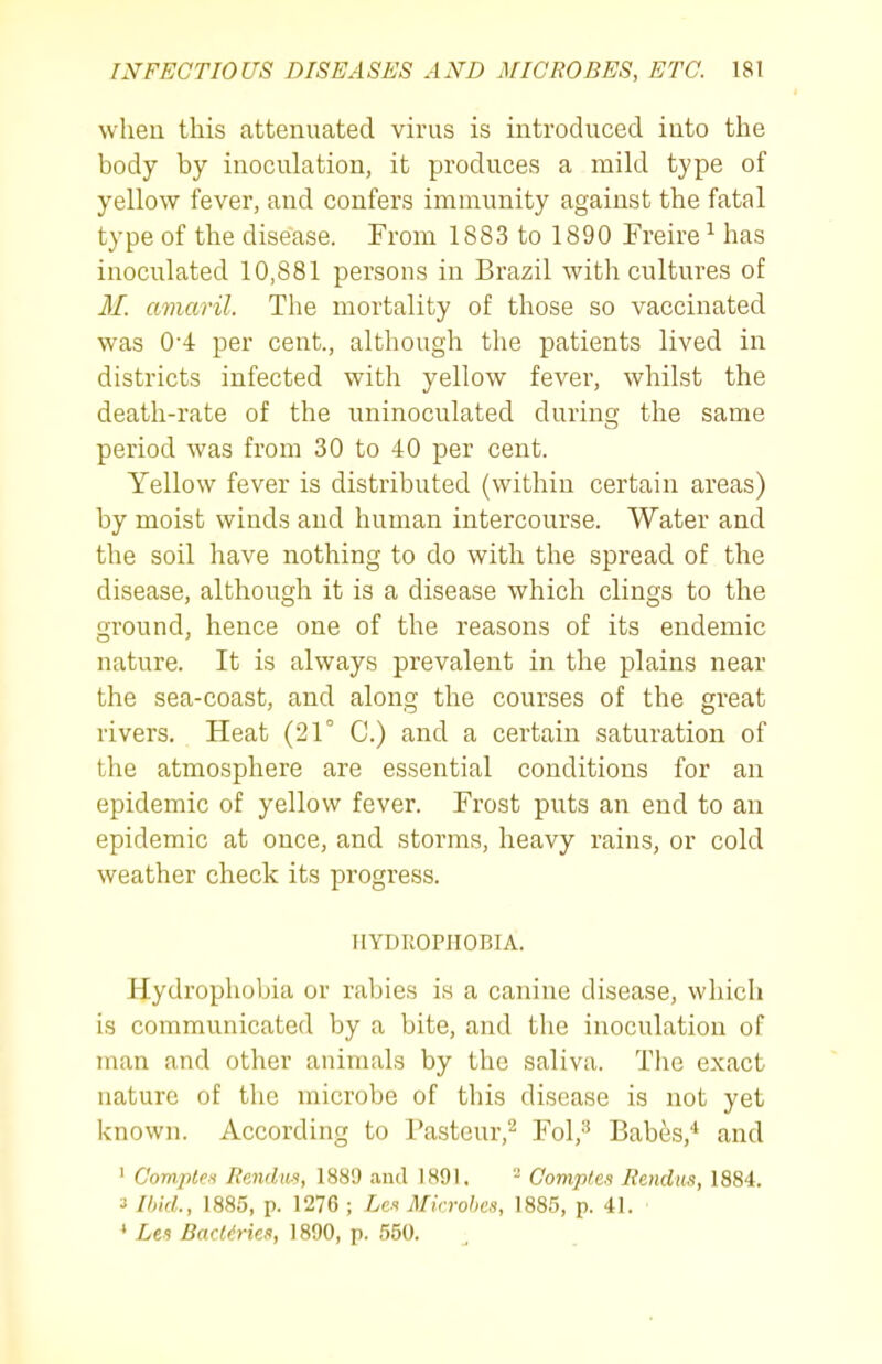 wheu this attenuated virus is introduced into the body by inoculation, it produces a mikl type of yellow fever, and confers immunity against the fatal type of the disease. From 1883 to 1890 Freire ^ has inoculated 10,881 persons in Brazil with cultures of M. amaril. The mortality of those so vaccinated was 0-4 per cent., although the patients lived in districts infected with yellow fever, whilst the death-rate of the uninoculated during the same period was from 30 to 40 per cent. Yellow fever is distributed (within certain areas) by moist winds and human intercourse. Water and the soil have nothing to do with the spread of the disease, although it is a disease which clings to the ground, hence one of the reasons of its endemic nature. It is always prevalent in the plains near the sea-coast, and along the courses of the great rivers. Heat (21° C.) and a certain saturation of the atmosphere are essential conditions for an epidemic of yellow fever. Frost puts an end to an epidemic at once, and storms, heavy rains, or cold weather check its progress. HYDROPHOBIA. Hydrophobia or rabies is a canine disease, which is communicated by a bite, and the inoculation of man and other animals by the saliva. The exact nature of the microbe of this disease is not yet known. According to Pasteur,^ Fol,^ Babes,* and ' Comptei Rendiw, 1889 aud 1891, Gomples liendus, 1884. ■i IhicL, 1885, p. 1276 ; Les Microbes, 1885, p. 41. * Lei BacKries, 1890, p. 550.