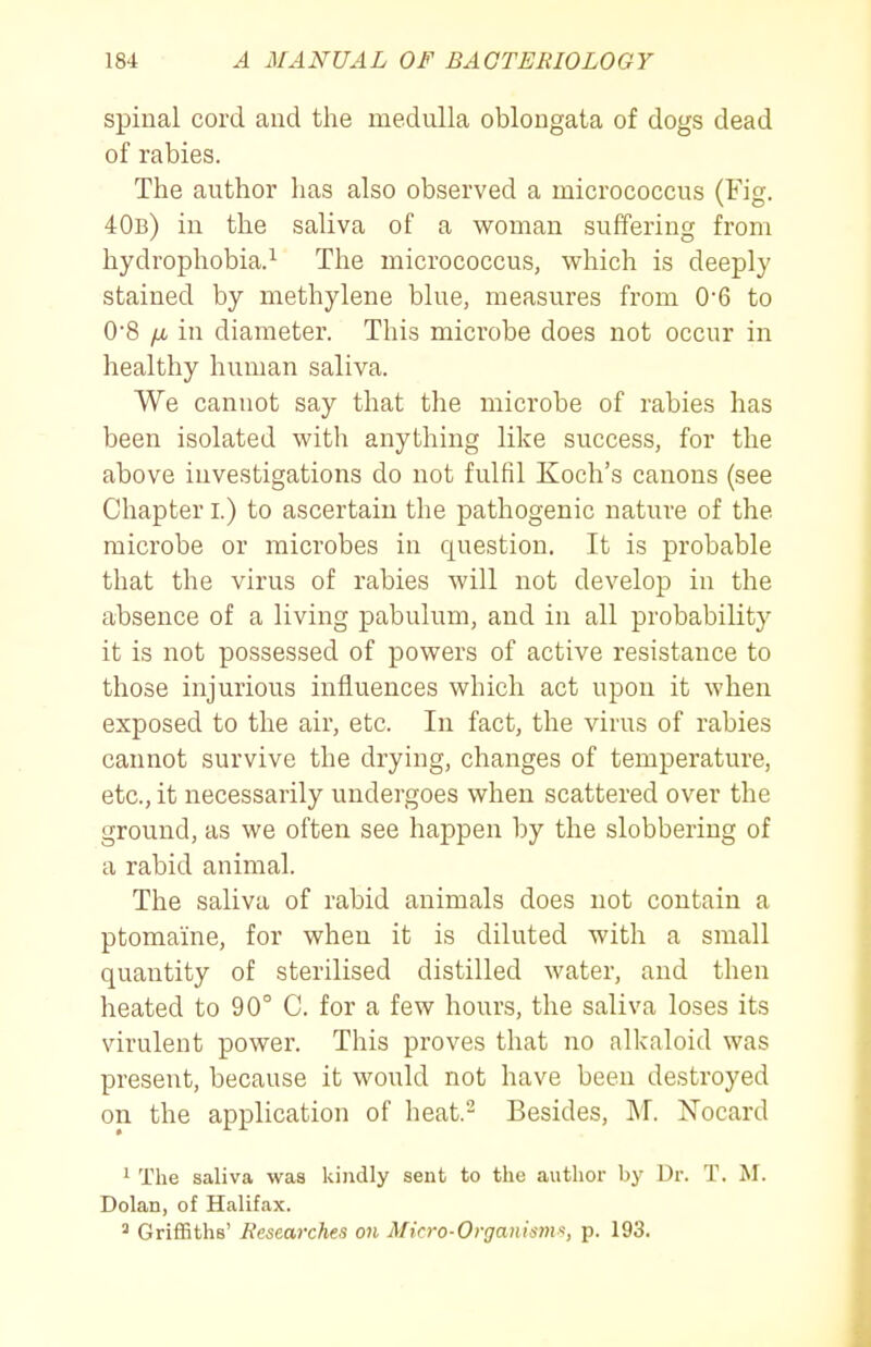 spinal cord and the medulla oblongata of dogs dead of rabies. The author has also observed a micrococcus (Fig. 40b) in the saliva of a woman suffering from hydrophobia.^ The micrococcus, which is deeply stained by methylene blue, measures from 0*6 to 0'8 fjL in diameter. This microbe does not occur in healthy human saliva. We cannot say that the microbe of rabies has been isolated with anything like success, for the above investigations do not fulfil Koch's canons (see Chapter i.) to ascertain the pathogenic nature of the microbe or microbes in question. It is probable that the virus of rabies will not develop in the absence of a living pabulum, and in all probability it is not possessed of powers of active resistance to those injurious influences which act upon it when exposed to the air, etc. In fact, the virus of rabies cannot survive the drying, changes of temperature, etc., it necessarily undergoes when scattered over the ground, as we often see happen by the slobbering of a rabid animal. The saliva of rabid animals does not contain a ptomaine, for when it is diluted with a small quantity of sterilised distilled water, and then heated to 90° C. for a few hours, the saliva loses its virulent power. This proves that no alkaloid was present, because it would not have been destroyed on the application of heat.^ Besides, M. Nocard 1 The saliva was kindly sent to the author by Dr. T. M. Dolan, of Halifax. ^ Griffiths' Researches on Micro-Organisms, p. 193.