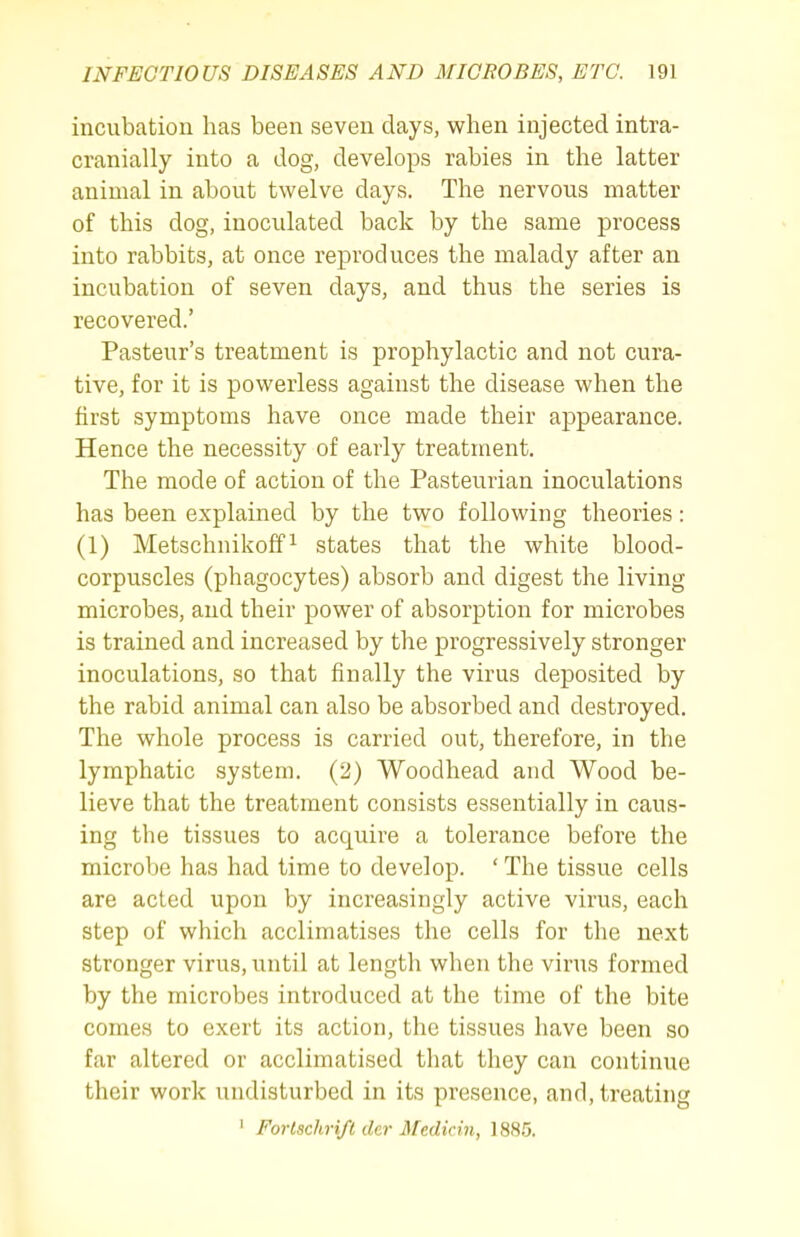 incubation has been seven days, when injected intra- cranially into a dog, develops rabies in the latter animal in about twelve days. The nervous matter of this dog, inoculated back by the same process into rabbits, at once reproduces the malady after an incubation of seven days, and thus the series is recovered.' Pasteur's treatment is prophylactic and not cura- tive, for it is powerless against the disease when the first symptoms have once made their appearance. Hence the necessity of early treatment. The mode of action of the Pasteurian inoculations has been explained by the two following theories: (1) Metschnikoff ^ states that the white blood- corpuscles (phagocytes) absorb and digest the living microbes, and their power of absorption for microbes is trained and increased by the progressively stronger inoculations, so that finally the virus deposited by the rabid animal can also be absorbed and destroyed. The whole process is carried out, therefore, in the lymphatic system. (2) Woodhead and Wood be- lieve that the treatment consists essentially in caus- ing the tissues to acquire a tolerance before the microbe has had time to develop. ' The tissue cells are acted upon by increasingly active virus, each step of which acclimatises the cells for the next stronger virus, until at length when the virus formed by the microbes introduced at the time of the bite comes to exert its action, the tissues have been so far altered or acclimatised that they can continue their work undisturbed in its presence, and, treating ' Fortachri/t der Medicin, 188.5.