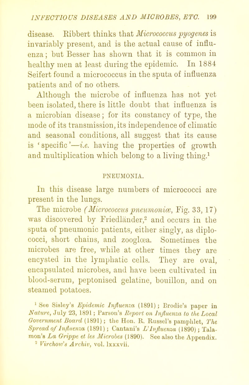 disease. Eibbert thinks that Micrococcus pyogenes is invariably present, and is the actual cause of influ- enza ; but Besser has shown that it is common in healthy men at least during the epidemic. In 1884 Seifert found a micrococcus in the sputa of influenza patients and of no others. Although the microbe of influenza has not yet been isolated, there is little doubt that influenza is a microbian disease; for its constancy of type, the mode of its transmission, its independence of climatic and seasonal conditions, all suggest that its cause is ' specific'—i.e. having the properties of growth and multiplication which belong to a living thing.^ PNEUMONIA. In this disease large numbers of micrococci are present in the lungs. The microbe (Micrococcus pneumoniae, Fig. 33, 17) was discovered by Friedlander,^ and occurs in the sputa of pneumonic patients, either singly, as diplo- cocci, short chains, and zoogloea. Sometimes the microbes are free, while at other times they are encysted in the lymphatic cells. Tliey are oval, encapsulated microbes, and have been cultivated in blood-serum, peptonised gelatine, bouillon, and on steamed potatoes. 'See Sisley'a Epidemic Influenza (1891); Brodie's paper in Nature, July 2.3, 1891 ; Parson's J'cpori on Ivflmnza to l/ie Local Government Board (mdl); the Hon. R. Russel's pamphlet, The Spread a/ In/luenza (1891); Cantani's Ulvfluenza (1890); Tala- mon's La Grippe et lea Microbes (1890). See also the Appendix. ' Virchow's Archiv, vol. Ixxxvii.