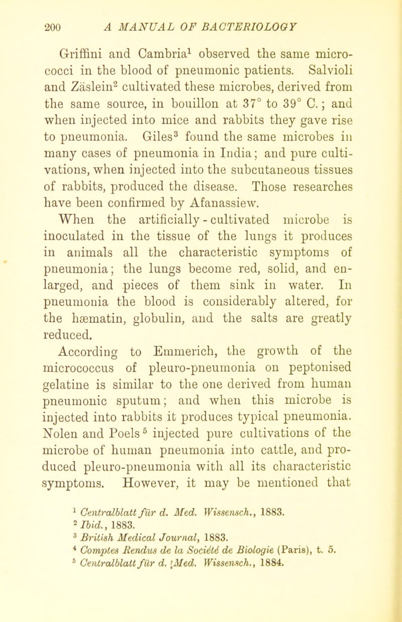 G-riffini and Cambria^ observed the same micro- cocci in the blood of pneumonic patients. Salvioli and Zaslein^ cultivated these microbes, derived from the same source, in bouillon at 37° to 39° C.; and when injected into mice and rabbits they gave rise to pneumonia. Giles^ found the same microbes in many cases of pneumonia in India; and pure culti- vations, when injected into the subcutaneous tissues of rabbits, produced the disease. Those researches have been confirmed by Afanassiew. When the artificially - cultivated microbe is inoculated in the tissue of the lungs it produces in animals all the characteristic symptoms of pneumonia; the lungs become red, solid, and en- larged, and pieces of them sink in water. In pneumonia the blood is considerably altered, for the hsematin, globulin, and the salts are greatly reduced. According to Emmerich, the growth of the micrococcus of pleuro-pneumonia on peptonised gelatine is similar to the one derived from human pneumonic sputum; and when this microbe is injected into rabbits it produces typical pneumonia. Nolen and Poels ^ injected pure cultivations of the microbe of human pneumonia into cattle, and pro- duced pleuro-pneumonia with all its characteristic symptoms. However, it may be mentioned that ^ Gentralhlatt fur d. Med. Wissensch,, 1883. ''Ibid., 1883. ^ British Medical Journal, 1883. * Comptes Bendus de la SociSld de Biologie (Paris), t. 5. ^ CeiUralblatt fiir d. [Med. Wissenitch., 1884.