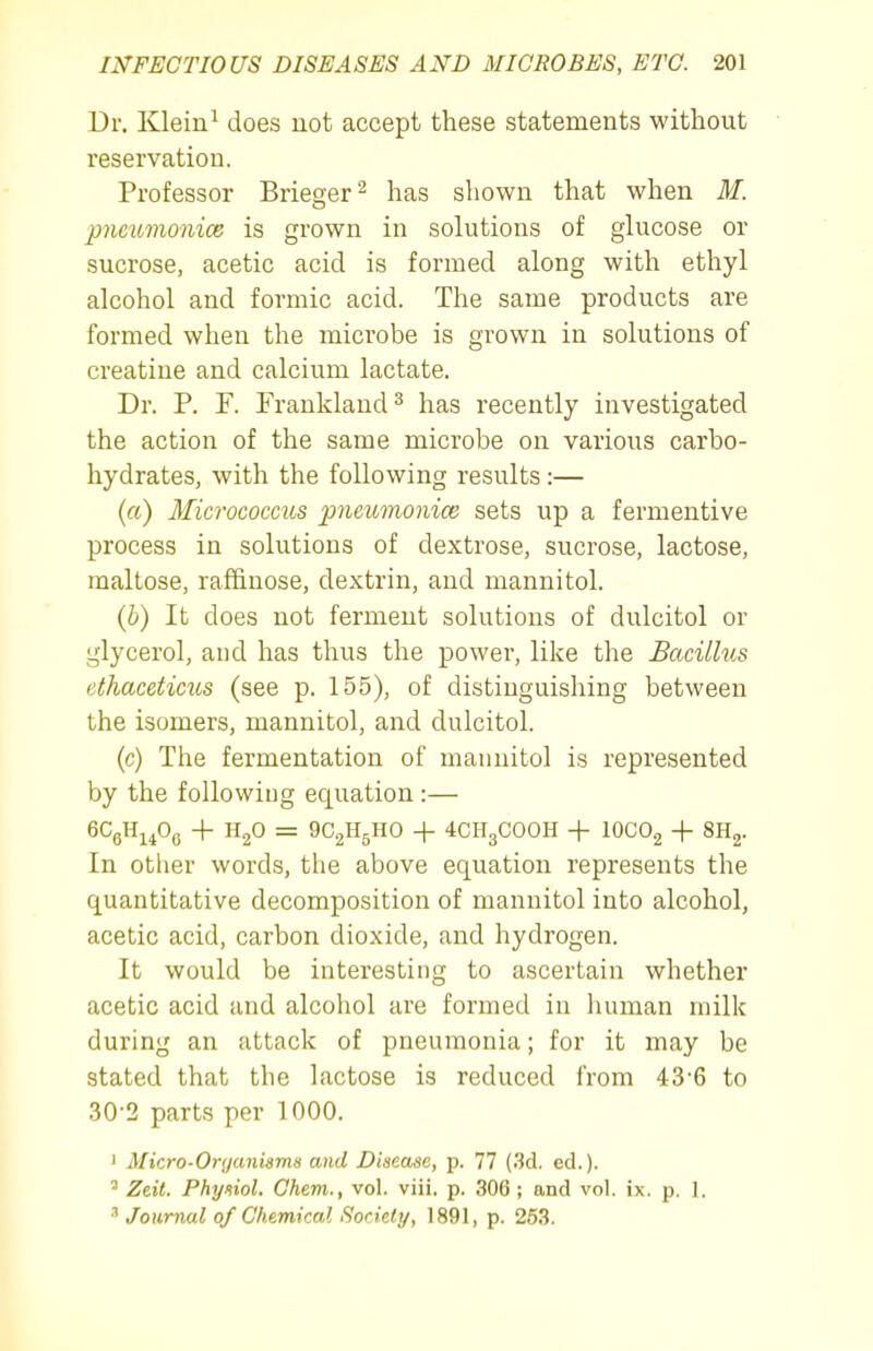 Dr. Klein^ does not accept these statements without reservation. Professor Briefer ^ has shown that when M. pncmnonice is grown in solutions of glucose or sucrose, acetic acid is formed along with ethyl alcohol and formic acid. The same products are formed when the microbe is grown in solutions of creatine and calcium lactate. Dr. P. P. Frankland ^ has recently investigated the action of the same microbe on various carbo- hydrates, with the following results :— (a) Micrococcus pneumonice sets up a fermentive process in solutions of dextrose, sucrose, lactose, maltose, raffinose, dextrin, and mannitol. (6) It does not ferment solutions of dulcitol or glycerol, and has thus the power, like the Bacillus ethaceticus (see p. 155), of distinguishing between the isomers, mannitol, and dulcitol. (c) The fermentation of mannitol is represented by the following equation :— 6CgH^^0(j + = 9C2H5HO -j- 4CH3COOH + 10CO2 + SHj. In other words, the above equation represents the quantitative decomposition of mannitol into alcohol, acetic acid, carbon dioxide, and hydrogen. It would be interesting to ascertain whether acetic acid and alcohol are formed in human milk during an attack of pneumonia; for it may be stated that the lactose is reduced from 43-6 to 30-2 parts per 1000. ' Micro-Organiams and Disease, p. 77 (3d. ed.). ^ Zeit. Physiol. Ghem., vol. viii. p. 306 ; and vol. ix. p. 1. Journal 0/ Chemical Society, 1891, p. 263.