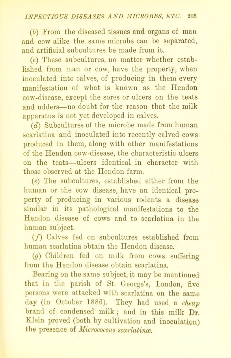 (6) From the diseased tissues and organs of man and cow alike the same microbe can be separated, and artificial subcultures be made from it. (c) These subcultures, no matter whether estab- lished from man or cow, have the property, when inoculated into calves, of producing in them every manifestation of what is known as the Hendon cow-disease, except the sores or ulcers on the teats and udders—no doubt for the reason that the milk apparatus is not yet developed in calves. (cZ) Subcultures of the microbe made from human scarlatina and inoculated into recently calved cows produced in them, along with other manifestations of the Hendon cow-disease, the characteristic ulcers on the teats—ulcers identical in character with those observed at the Hendon farm. {e) The subcultures, established either from the human or the cow disease, have an identical pro- perty of producing in various rodents a disease similar in its pathological manifestations to the Hendon disease of cows and to scarlatina in the human subject. (/) Calves fed on subcultures established from human scarlatina obtain the Hendon disease. {g) Children fed on milk from cows suffering from the Hendon disease obtain scarlatina. Bearing on the same subject, it may be mentioned that in the parish of St. George's, London, five persons were attacked with scarlatina on the same day (in October 1886). They had used a cheap brand of condensed milk ; and in this milk Dr. Klein proved (both by cultivation and inoculation) the presence of Micrococctis scarlatince.