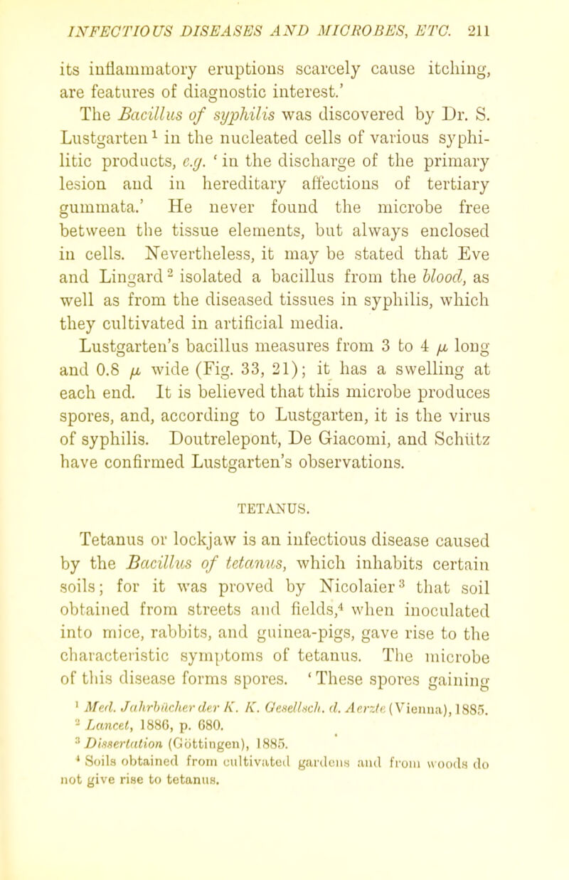 its iuflammatory eruptions scarcely cause itching, are features of diagnostic interest.' The Bacillus of syphilis was discovered by Dr. S. Lustgarteu^ in the nucleated cells of various syphi- litic products, e.g. ' in the discharge of the primary lesion and in hereditary affections of tertiary gummata.' He never found the microbe free between the tissue elements, but always enclosed in cells. Nevertheless, it may be stated that Eve and Lin^ard ^ isolated a bacillus from the Uood, as well as from the diseased tissues in syphilis, which they cultivated in artificial media. Lustgarten's bacillus measures from 3 to 4 /x long and 0.8 wide (Fig. 33, 21); it has a swelling at each end. It is believed that this microbe produces spores, and, according to Lustgarten, it is the virus of syphilis. Doutrelepont, De Giacomi, and Schiitz have confirmed Lustgarten's observations. TETi\J^US. Tetanus or lockjaw is an infectious disease caused by the Bacillus of tetanus, which inhabits certain soils; for it was proved by Nicolaier^ that soil obtained from streets and fields,'* when inoculated into mice, rabbits, and guinea-pigs, gave rise to the characteristic symptoms of tetanus. The microbe of this disease forms spores. 'These spores gaining ' Med. Jahrhilcherder K. K. Oe.sellncli. d. /Iccj/k (Vienna), 1885. - Lancet, 1886, p. 680. ^ DisserUUion (Gcittiugen), 188.5. * Soils obtained from cultivated gardens and from uood.s do not give rise to tetanus.