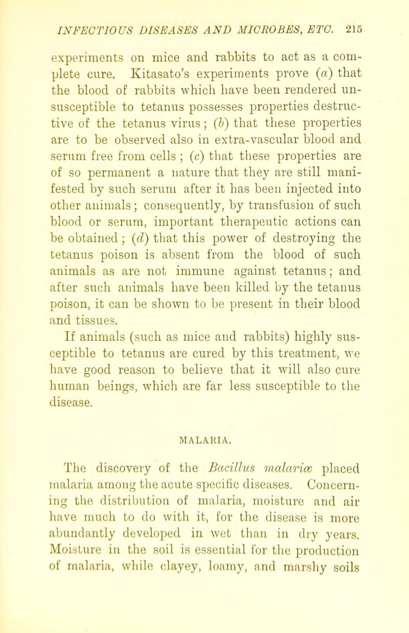 experiments on mice and rabbits to act as a com- plete cure. Kitasato's experiments prove (a) that the blood of rabbits which have been rendered un- susceptible to tetanus possesses properties destruc- tive of the tetanus virus; (h) that these properties are to be observed also in extra-vascular blood and serum free from cells ; (c) tliat these properties are of so permanent a nature that they are still mani- fested by such serum after it has been injected into other animals ; consequently, by transfusion of such blood or serum, important therapeutic actions can be obtained ; {d) that this power of destroying the tetanus poison is absent from the blood of such animals as are not immune against tetanus; and after such animals have been killed by the tetanus poison, it can be shown to be present in their blood and tissues. If animals (such as mice and rabbits) highly sus- ceptible to tetanus are cured by this treatment, we have good reason to believe that it will also cure human beings, which are far less susceptible to the disease. MALA.KIA. The discovery of the Bacillus malarice placed malaria among the acute specific diseases. Concern- ing the distribution of malaria, moisture and air have much to do with it, for the disease is more abundantly developed in wet than in dry years. Moisture in the soil is essential for tlie production of malaria, while clayey, loamy, and marshy soils