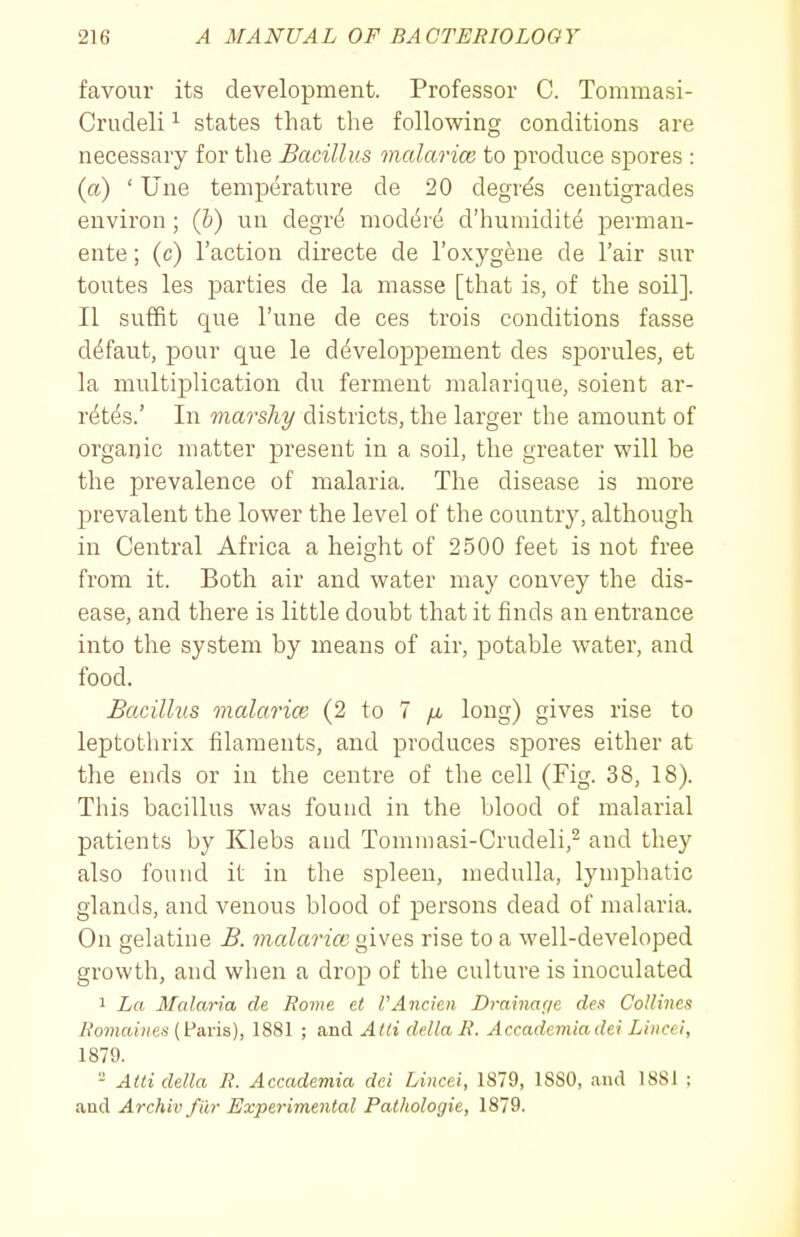 favour its development. Professor C. Tommasi- Crudeli ^ states that the following conditions are necessary for the Bacillus malarice to produce spores : (a) ' Une temperature de 20 degres centigrades environ ; (b) un degr(j mod^re d'humidite jDcrman- ente; (c) Taction directe de I'oxygene de Fair sur toutes les parties de la masse [that is, of the soil]. II suffit que I'une de ces trois conditions fasse d^faut, pour que le d(^veloj)pement des sporules, et la multiplication du ferment malarique, soient ar- r^t^s.' In marshy districts, the larger the amount of organic matter present in a soil, the greater will be the prevalence of malaria. The disease is more prevalent the lower the level of the country, although in Central Africa a height of 2500 feet is not free from it. Both air and water may convey the dis- ease, and there is little doubt that it finds an entrance into the system by means of air, potable water, and food. Bacillus malarioi (2 to 7 /a long) gives rise to leptothrix filaments, and produces spores either at the ends or in the centre of the cell (Fig. 38, 18). This bacillus was found in the blood of malarial patients by Klebs and Tomnmsi-Crudeli,^ and they also found it in the spleen, medulla, lymphatic glands, and venous blood of persons dead of malaria. On gelatine B. malarice givQS rise to a well-developed growth, and when a drop of the culture is inoculated 1 La Malaria de Rome et I'Aiicien Drainage des CoUines Romaiiies [i^avis), 1881 ; and Alii delta R. Accademiadei Lincei, 1879.  Atli delta R. Accademia dei Lincei, 1879, 18S0, and 1881 ; and Archiv fiir Experimental Pathologie, 1879.