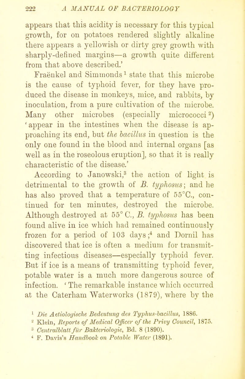 appears that this acidity is necessary for this typical growth, for on potatoes rendered slightly alkaline there appears a yellowish or dirty grey growth with sharply-defined margins—a growth quite different from that above described.' Fraeukel and Simnionds^ state that this microbe is the cause of typhoid fever, for they have pro- duced the disease in monkeys, mice, and rabbits, by inoculation, from a pure cultivation of the microbe. Many other microbes (especially micrococci 2) 'appear in the intestines when the disease is ap- proaching its end, but the bacilhcs in question is the only one found in the blood and internal organs [as well as in the roseolous eruption], so that it is really characteristic of the disease.' According to Janowski,^ the action of light is detrimental to the growth of B. typhosus; and he has also proved that a temperature of 55°C., con- tinued for ten minutes, destroyed the microbe. Although destroyed at 55° C, B. typhosus has been found alive in ice which had remained continuously frozen for a period of 103 days;* and Dornil has discovered that ice is often a medium for transmit- ting infectious diseases—especially typhoid fever. But if ice is a means of transmitting typhoid fever, potable water is a much more dangerous source of infection. ' The remarkable instance which occurred at the Caterham Waterworks (1879), where by the ^ Die Aetioloyische Bedeutung des Typhus-hacillus, 18S6. Klein, Reports of Medical Officer of the Privy Council, 1875. ^ Centralhlatt fill- Bakteriologie, Bd. 8 (1890). ■* F. Davis'.s Handbook on Potable Water (1891).