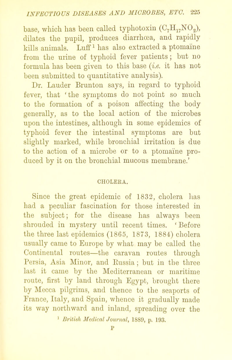 base, which has been called typhotoxiu (C^Hj^NOg), dilates the pupil, produces diarrhoea, and rapidly kills animals. Luff ^ has also extracted a ptomaine from the urine of typhoid fever patients; but no formula has been given to this base (i.e. it has not been submitted to quantitative analysis). Dr. Lauder Brunton says, in regard to typhoid fever, that 'the symptoms do not point so much to the formation of a poison affecting the body generally, as to the local action of the microbes upon the intestines, although in some epidemics of typhoid fever the intestinal symptoms are but slightly marked, while bronchial irritation is due to the action of a microbe or to a ptomaine pro- duced by it on the bronchial mucous membrane.' CHOLERA. Since the great epidemic of 1832, cholera has had a peculiar fascination for those interested in the subject; for the disease has always been shrouded in mystery until recent times. ' Before the three last epidemics (186.5, 1873, 1884) cholera usually came to Europe by what may be called the Continental routes—the caravan routes through Persia, Asia Minor, and Paissia ; but in the three last it came by the Mediterranean or maritime route, first by land through Egypt, brought there by Mecca pilgrims, and thence to the seaports of France, Italy, and Spain, whence it gradually made its way northward and inland, spreading over the ' Brilish Medical Journal, 1889, p. 193. P