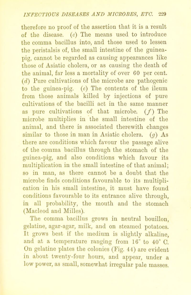therefore no proof of the assertion that it is a result of the disease, (c) The means used to introduce the comma bacillus into, and those used to lessen the peristalsis of, the small intestine of the guinea- pig, cannot be regarded as causing appearances like those of Asiatic cholera, or as causing the death of the animal, far less a mortality of over 60 per cent. {d) Pure cultivations of the microbe are pathogenic to the guinea-pig. (e) The contents of the ileum from those animals killed by injections of pure cultivations of the bacilli act in the same manner as pure cultivations of that microbe. (/) The microbe multiplies in the small intestine of the animal, and there is associated therewith changes similar to those in man in Asiatic cholera, {g) As there are conditions which favour the passage alive of the comma bacillus through the stomach of the guinea-pig, and also conditions which favour its multiplication in the small intestine of that animal; so in man, as there cannot be a doubt that the microbe finds conditions favourable to its multipli- cation in his small intestine, it must have found conditions favourable to its entrance alive through, in all probability, the mouth and the stomach (Macleod and Milles). The comma bacillus grows in neutral bouillon, gelatine, agar-agar, milk, and on steamed potatoes. It grows best if the medium is slightly alkaline, and at a temperature ranging from 16° to 40° C. On gelatine plates the colonies (Fig. 44) are evident in about twenty-four hours, and appear, under a low power, as small, somewhat irregular pale masses.