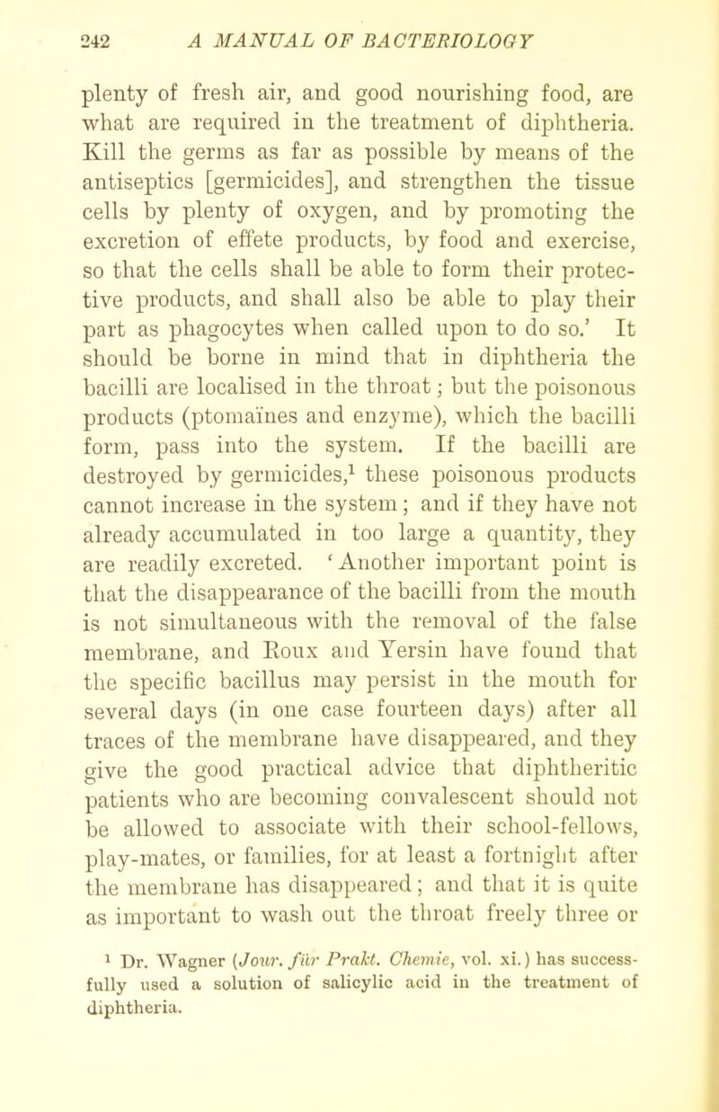 plenty of fresh air, and good nourishing food, are what are required in the treatment of diphtheria. Kill the germs as far as possible by means of the antiseptics [germicides], and strengthen the tissue cells by plenty of oxygen, and by promoting the excretion of effete products, by food and exercise, so that the cells shall be able to form their protec- tive products, and shall also be able to play their part as phagocytes when called upon to do so.' It should be borne in mind that in diphtheria the bacilli are localised in the throat; but the poisonous products (ptomaines and enzyme), which the bacilli form, pass into the system. If the bacilli are destroyed by germicides,^ these poisonous products cannot increase in the system; and if they have not already accumulated in too large a quantity, they are readily excreted. 'Another important point is that the disappearance of the bacilli from the mouth is not simultaneous with the removal of the false membrane, and Eoux and Yersin have found that the specific bacillus may persist in the mouth for several days (in one case fourteen days) after all traces of the membrane have disappeared, and they give the good practical advice that diphtheritic patients who are becoming convalescent should not be allowed to associate with their school-fellows, play-mates, or families, for at least a fortnight after the membrane has disappeared; and that it is quite as important to wash out the throat freely three or 1 Dr. Wagner [Jour, fiir Prakt. Chemie, vol. xi.) has success- fully used a solution of salicylic acid in the treatment of diphtheria.