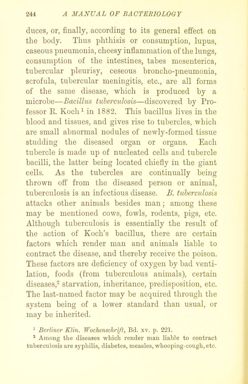 duces, or, finally, according to its general effect on the body. Thus phthisis or consumption, lupus, caseous pneumonia, cheesy inflammation of the lungs, consumption of the intestines, tabes meseuterica, tubercular pleurisy, ceseous broncho-pneumonia, scrofula, tubercular meningitis, etc., are all forms of the same disease, which is produced by a microbe—Bacillus tulerculosis—discovered by Pro- fessor E. Koch^ in 1882. This bacillus lives in the blood and tissues, and gives rise to tubercles, which are small abnormal nodules of newly-formed tissue studding the diseased organ or organs. Each tubercle is made up of nucleated cells and tubercle bacilli, the latter being located chiefly in the giant cells. As the tubercles are continually being thrown off from the diseased person or animal, tuberculosis is an infectious disease. B. tuberculosis attacks other animals besides man; among these may be mentioned cows, fowls, rodents, pigs, etc. Although tuberculosis is essentially the result of the action of Koch's bacillus, there are certain factors which render man and animals liable to contract the disease, and thereby receive the poison. These factors are deficiency of oxygen by bad venti- lation, foods (from tuberculous animals), certain diseases,^ starvation, inheritance, predisposition, etc. The last-named factor may be acquired through the system being of a lower standard than usual, or may be inherited. ' Berliner Klin. Wochenschri/t, Bd. xv. p. 221. ' Among the diseases which render man liable to contract tuberculosis are syphilis, diabetes, measles, whooping-cough, etc.