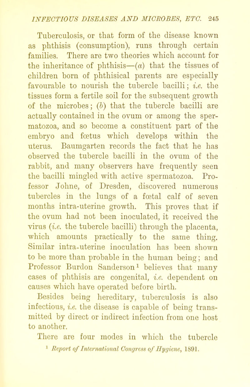 Tuberculosis, or that form of the disease known as phthisis (consumption), runs through certain families. There are two theories which account for the inheritance of phthisis—{a) that the tissues of children born of phthisical parents are especially favourable to nourish the tubercle bacilli; i.e. the tissues form a fertile soil for the subsequent growth of the microbes; (h) that the tubercle bacilli are actually contained in the ovum or among the sper- matozoa, and so become a constituent part of the embryo and foetus which develops within the uterus. Baumgarten records the fact that he has observed the tubercle bacilli in the ovum of the rabbit, and many observers have frequently seen the bacilli mingled with active spermatozoa. Pro- fessor Johne, of Dresden, discovered numerous tubercles in the lungs of a foetal calf of seven months intra-uterine growth. This proves that if the ovum had not been inoculated, it received the virus {i.e. the tubercle bacilli) through the placenta, which amounts practically to the same thing. Similar intra-uterine inoculation has been shown to be more than probable in the human being; and Professor Burdon Sanderson ^ believes that many cases of phthisis are congenital, i.e. dependent on causes which have operated before birth. Besides being hereditary, tuberculosis is also infectious, i.e. the disease is capable of being trans- mitted by direct or indirect infection from one host to another. There arc four modes in which the tubercle