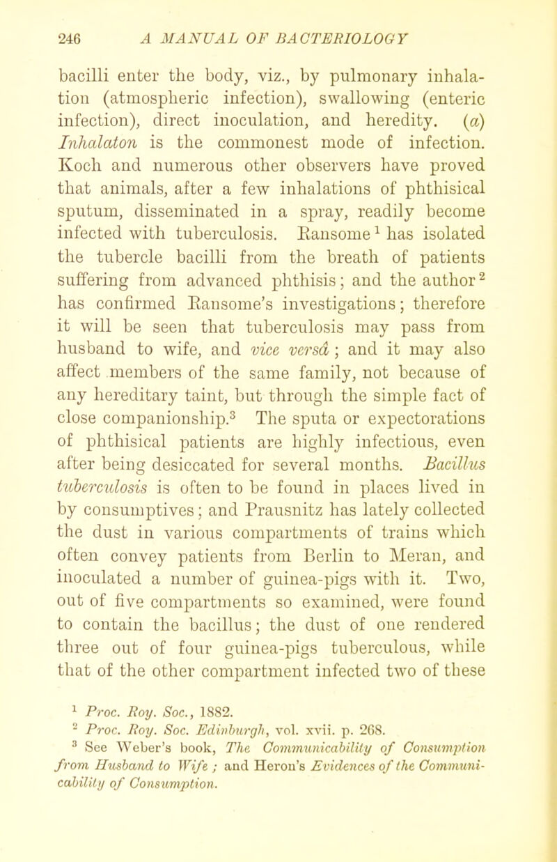 bacilli enter the body, viz., by pulmonary inhala- tion (atmospheric infection), swallowing (enteric infection), direct inoculation, and heredity, {a) Jnhalaton is the commonest mode of infection. Koch and numerous other observers have proved that animals, after a few inhalations of phthisical sputum, disseminated in a spray, readily become infected with tuberculosis. Eausome ^ has isolated the tubercle bacilli from the breath of patients suffering from advanced phthisis; and the author ^ has confirmed Eausome's investigations; therefore it will be seen that tuberculosis may pass from husband to wife, and vice versa ; and it may also affect members of the same family, not because of any hereditary taint, but through the simple fact of close companionship.^ The sputa or expectorations of phthisical patients are highly infectious, even after being desiccated for several months. Bacillus tuberculosis is often to be found in places lived in by consumptives; and Prausnitz has lately collected the dust in various compartments of trains which often convey patients from Berlin to Meran, and inoculated a number of guinea-pigs with it. Two, out of five compartments so examined, were found to contain the bacillus; the dust of one rendered three out of four guinea-pigs tuberculous, while that of the other compartment infected two of these 1 Proc. Roy. Soc, 1882. - Proc. Roy. Soc. EdMurgh, vol. xvii. p. 208. ^ See Weber's book, The Gommunicabiliiy of Consumj^lion from Husband to Wife ; and Heron's Evidences of the Comvmni- cahility of Consumption.
