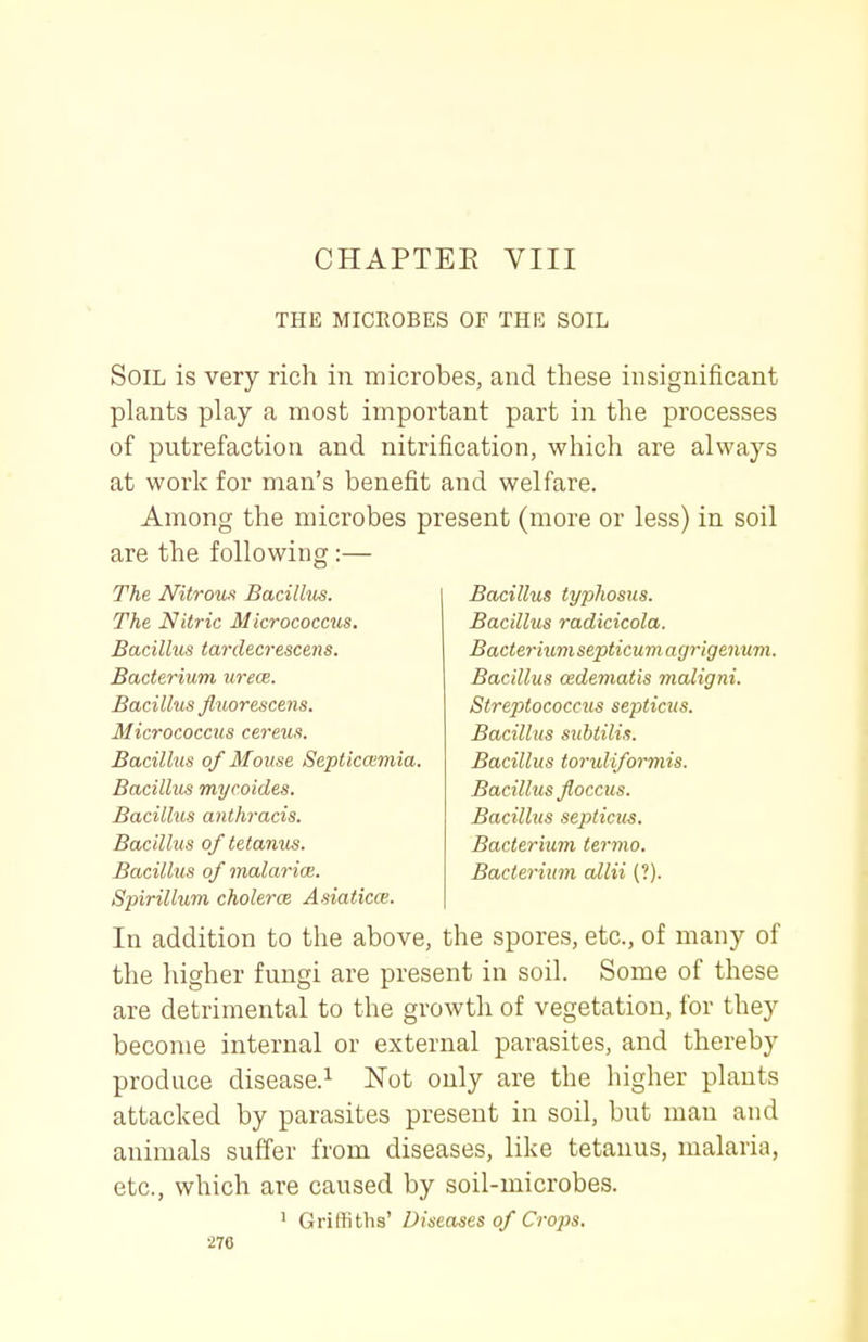 CHAPTEE VIII THE MICROBES OF THE SOIL Soil is very rich in microbes, and these insignificant plants play a most important part in the processes of putrefaction and nitrification, which are always at work for man's benefit and welfare. Among the microbes present (more or less) in soil are the following:— The J\RtroiM Bacillus. The Nitric Micrococcus. Bacillus tardecrescens. Bacterium urece. Bacillus flxiorescens. Micrococcus cereus. Bacillus of Mouse Septiccemia Bacillus mycoides. Bacillus anthracis. Bacillus of tetanus. Bacillus of malarice. Spirillum cholerce Asiaticce. In addition to the above, the spores, etc., of many of the higher fungi are present in soil. Some of these are detrimental to the growth of vegetation, for they become internal or external parasites, and thereby produce disease.^ Not only are the higher plants attacked by parasites present in soil, but man and animals suffer from diseases, like tetanus, malaria, etc., which are caused by soil-microbes. 1 Griffiths' Diseases of Crops. 276 Bacillus typhosus. Bacillus radicicola. Bacteriumsepticumagrigenum. Bacillus cedematis maligni. Streptococcus septicus. Bacillus subtili.^. Bacillus toruliformis. Bacillus floccus. Bacillus septicus. Bacterium termo. Bacterium allii (?).